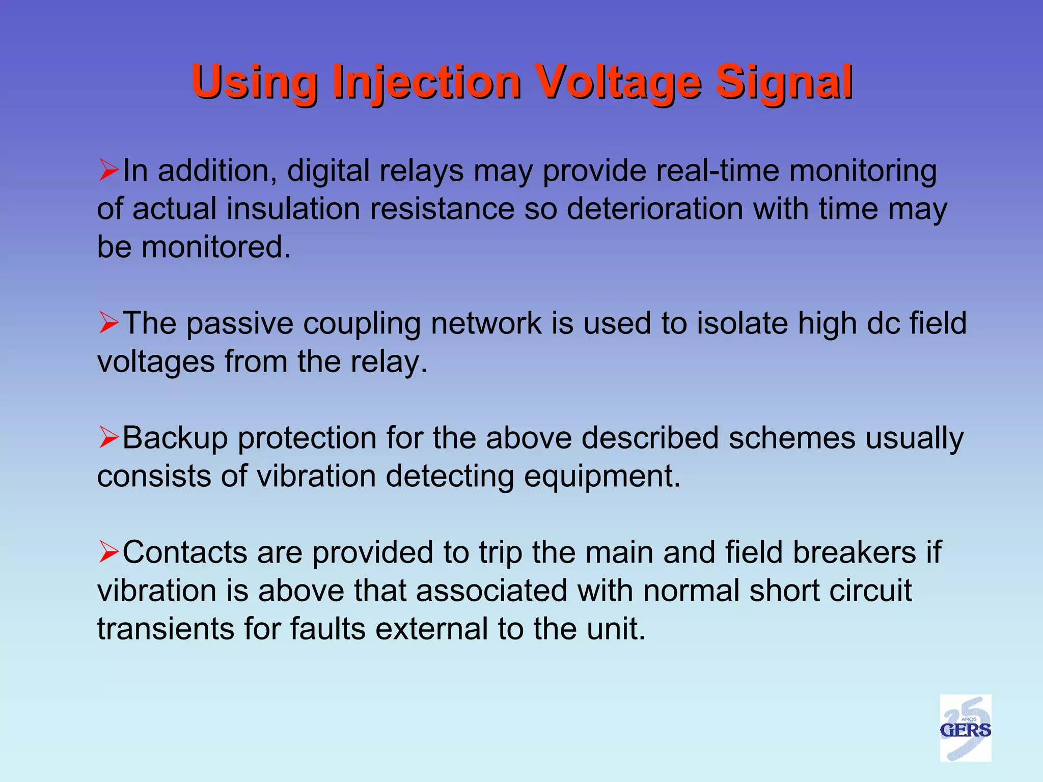 Using Injection Voltage Signal
  In addition, digital relays may provide real-time monitoring
of actual insulation resistance so deterioration with time may
be monitored.

  The passive coupling network is used to isolate high dc field
voltages from the relay.

  Backup protection for the above described schemes usually
consists of vibration detecting equipment.

  Contacts are provided to trip the main and field breakers if
vibration is above that associated with normal short circuit
transients for faults external to the unit.
 