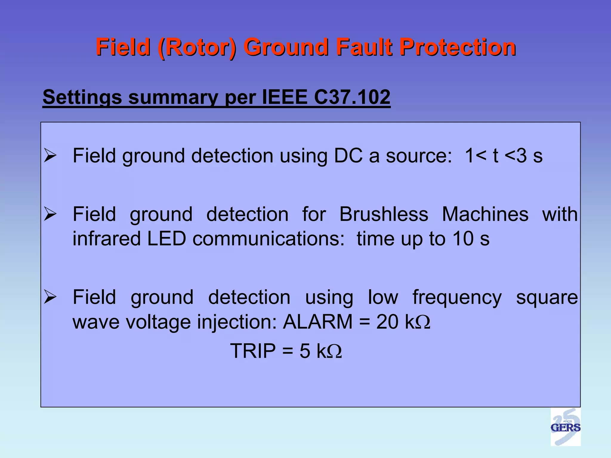 Field (Rotor) Ground Fault Protection

Settings summary per IEEE C37.102

  Field ground detection using DC a source: 1< t <3 s

  Field ground detection for Brushless Machines with
  infrared LED communications: time up to 10 s

  Field ground detection using low frequency square
  wave voltage injection: ALARM = 20 kΩ
                   TRIP = 5 kΩ
 