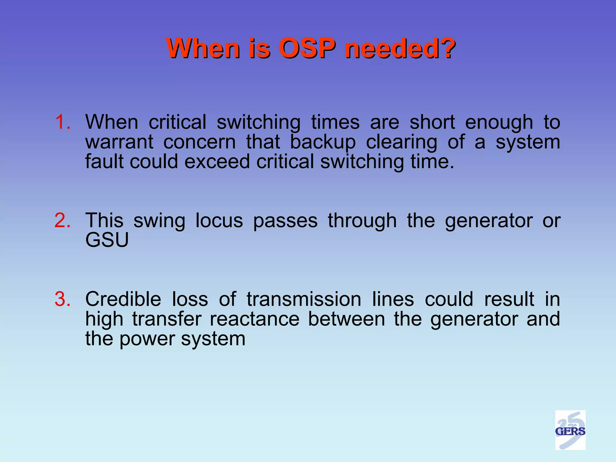 When is OSP needed?

1. When critical switching times are short enough to
   warrant concern that backup clearing of a system
   fault could exceed critical switching time.

2. This swing locus passes through the generator or
   GSU

3. Credible loss of transmission lines could result in
   high transfer reactance between the generator and
   the power system
 