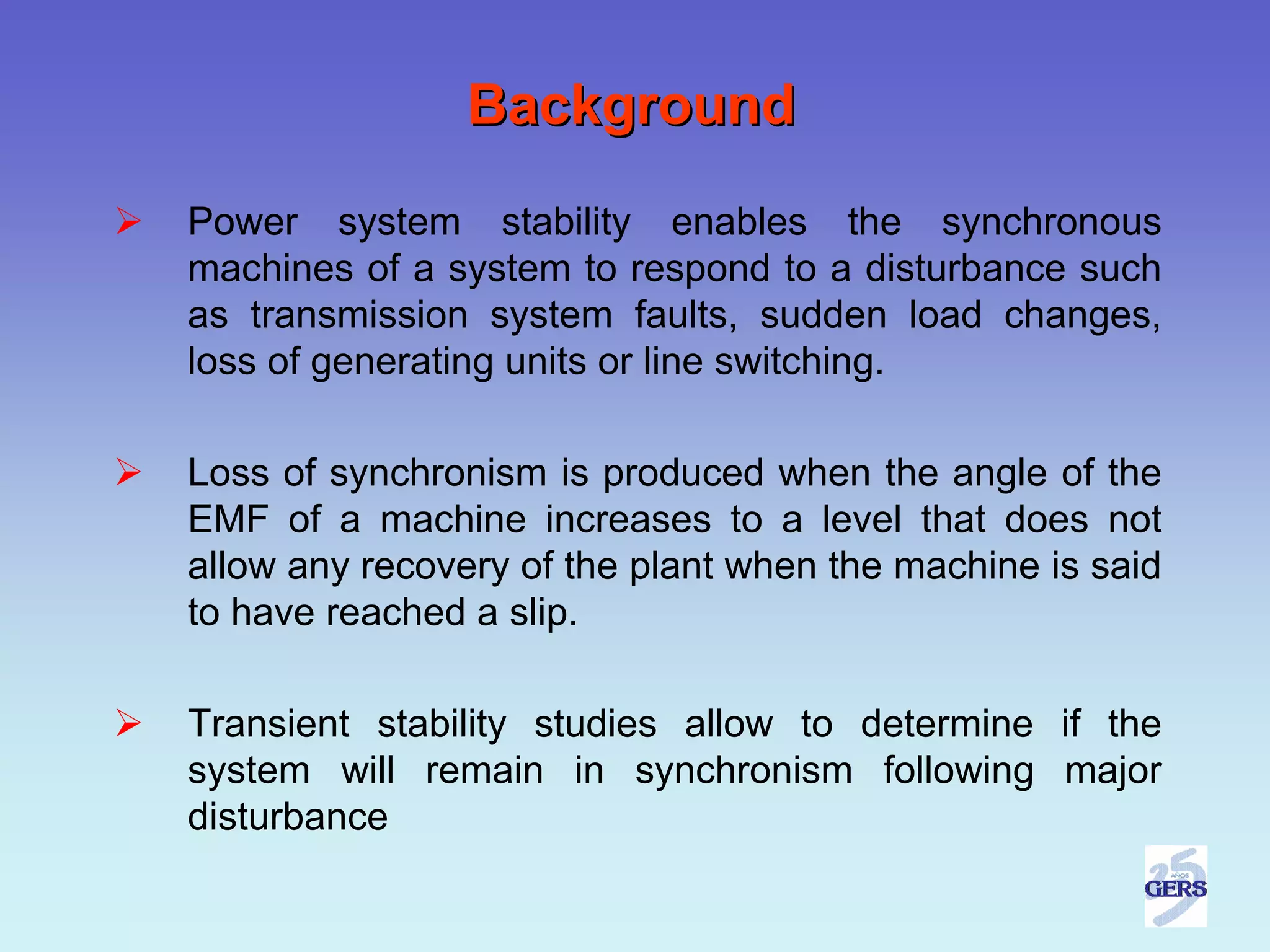 Background
Power system stability enables the synchronous
machines of a system to respond to a disturbance such
as transmission system faults, sudden load changes,
loss of generating units or line switching.

Loss of synchronism is produced when the angle of the
EMF of a machine increases to a level that does not
allow any recovery of the plant when the machine is said
to have reached a slip.

Transient stability studies allow to determine if the
system will remain in synchronism following major
disturbance
 