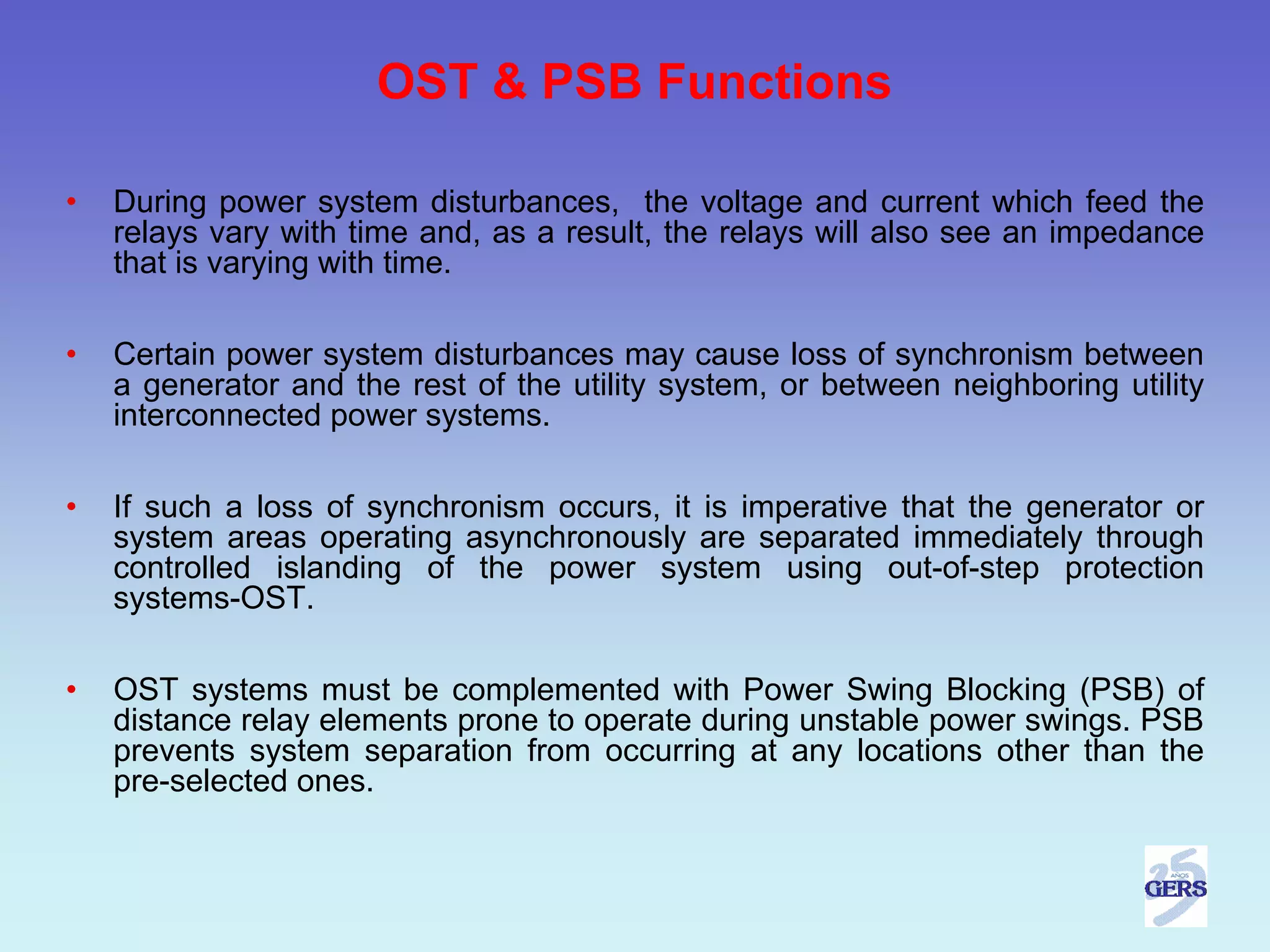 OST & PSB Functions

•   During power system disturbances, the voltage and current which feed the
    relays vary with time and, as a result, the relays will also see an impedance
    that is varying with time.

•   Certain power system disturbances may cause loss of synchronism between
    a generator and the rest of the utility system, or between neighboring utility
    interconnected power systems.

•   If such a loss of synchronism occurs, it is imperative that the generator or
    system areas operating asynchronously are separated immediately through
    controlled islanding of the power system using out-of-step protection
    systems-OST.

•   OST systems must be complemented with Power Swing Blocking (PSB) of
    distance relay elements prone to operate during unstable power swings. PSB
    prevents system separation from occurring at any locations other than the
    pre-selected ones.
 