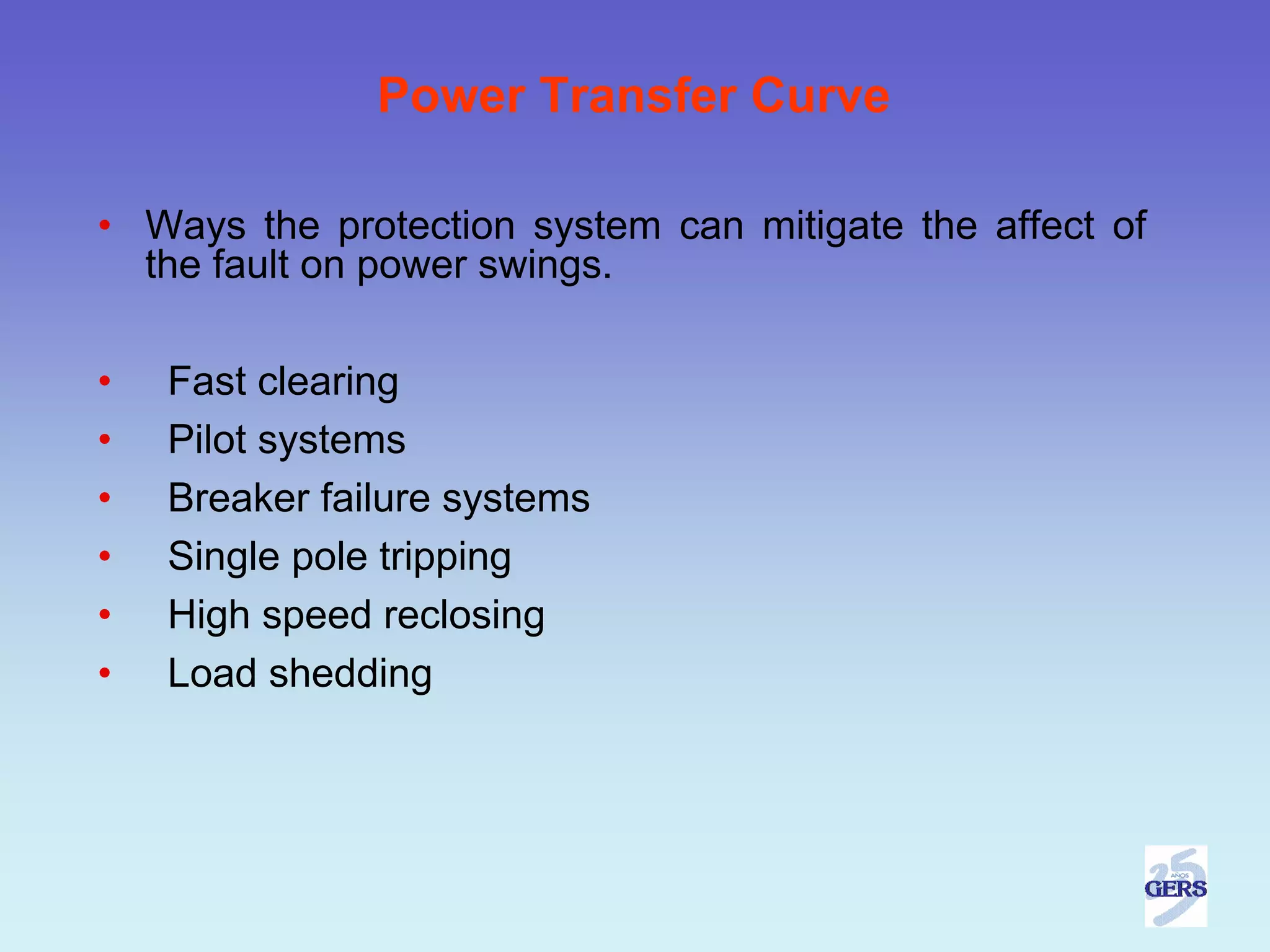 Power Transfer Curve

• Ways the protection system can mitigate the affect of
  the fault on power swings.

•   Fast clearing
•   Pilot systems
•   Breaker failure systems
•   Single pole tripping
•   High speed reclosing
•   Load shedding
 