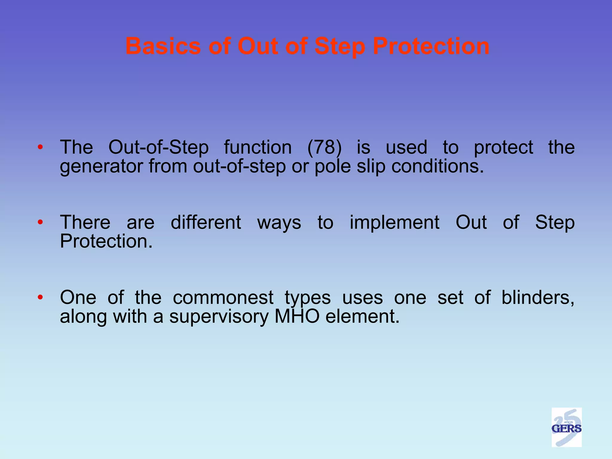 Basics of Out of Step Protection



• The Out-of-Step function (78) is used to protect the
  generator from out-of-step or pole slip conditions.

• There are different ways to implement Out of Step
  Protection.

• One of the commonest types uses one set of blinders,
  along with a supervisory MHO element.
 