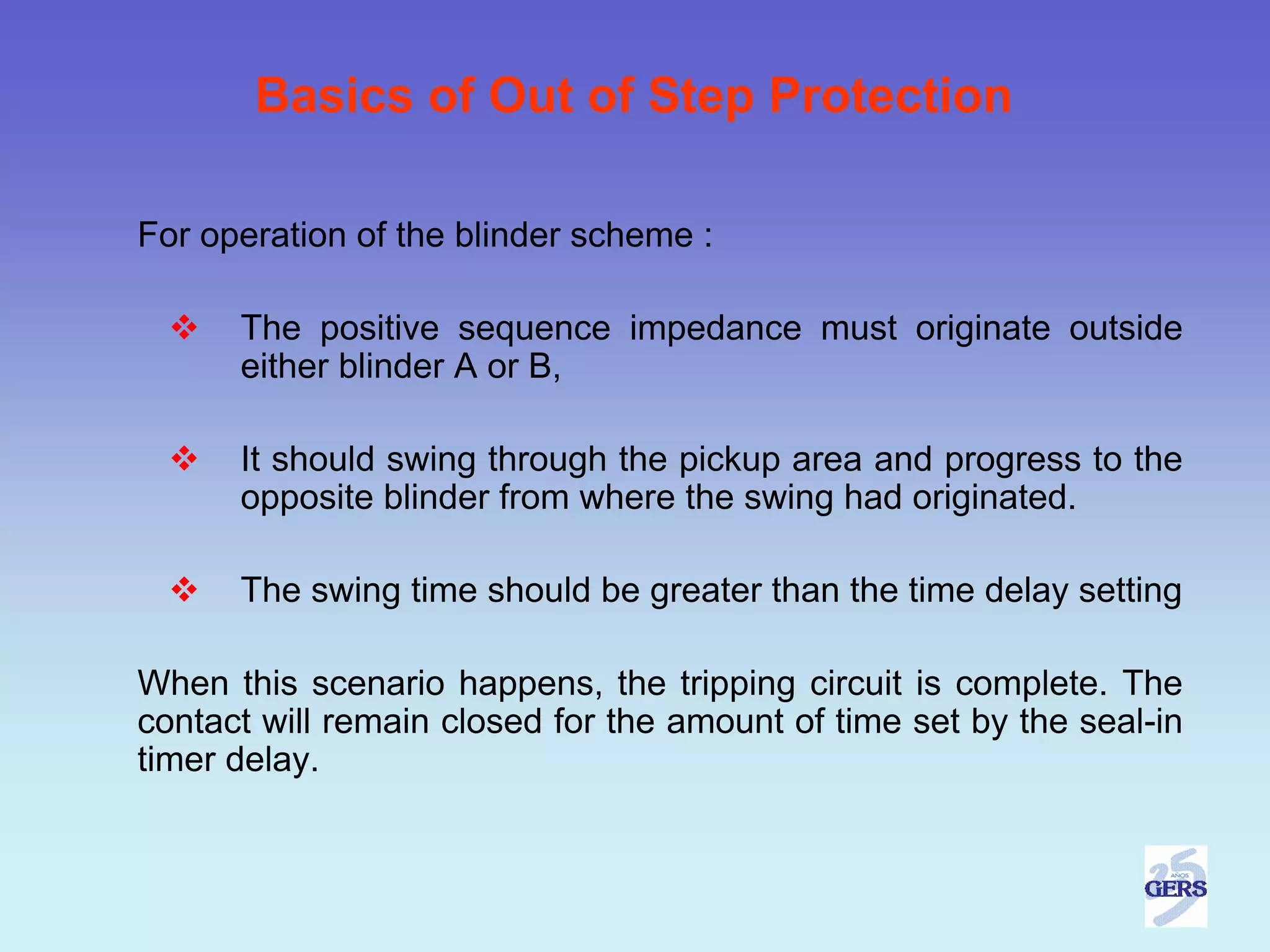 Basics of Out of Step Protection

For operation of the blinder scheme :

      The positive sequence impedance must originate outside
      either blinder A or B,

      It should swing through the pickup area and progress to the
      opposite blinder from where the swing had originated.

      The swing time should be greater than the time delay setting

When this scenario happens, the tripping circuit is complete. The
contact will remain closed for the amount of time set by the seal-in
timer delay.
 