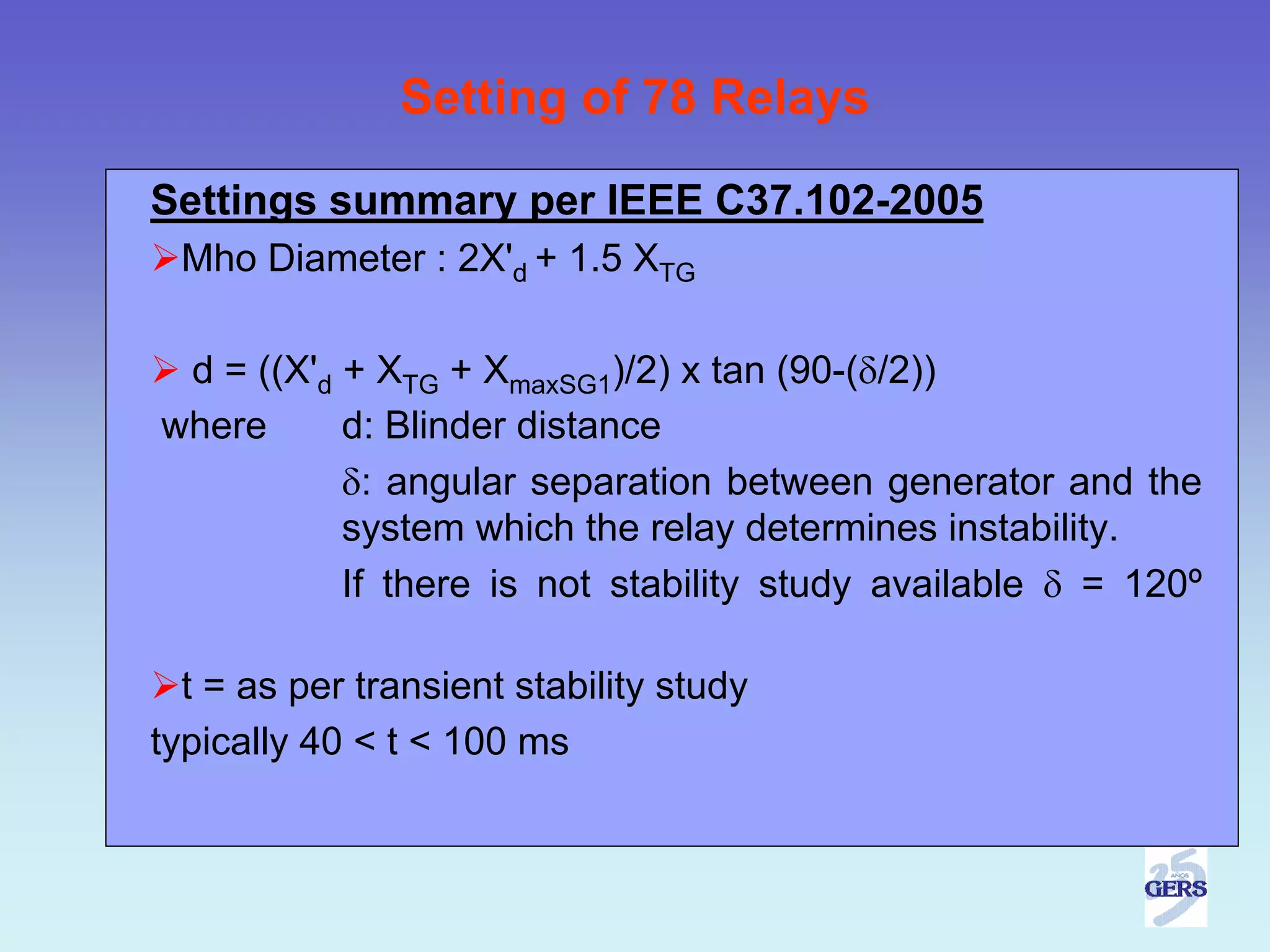 Setting of 78 Relays

Settings summary per IEEE C37.102-2005
 Mho Diameter : 2X'd + 1.5 XTG

 d = ((X'd + XTG + XmaxSG1)/2) x tan (90-(δ/2))
where      d: Blinder distance
           δ: angular separation between generator and the
           system which the relay determines instability.
           If there is not stability study available δ = 120º

  t = as per transient stability study
typically 40 < t < 100 ms
 
