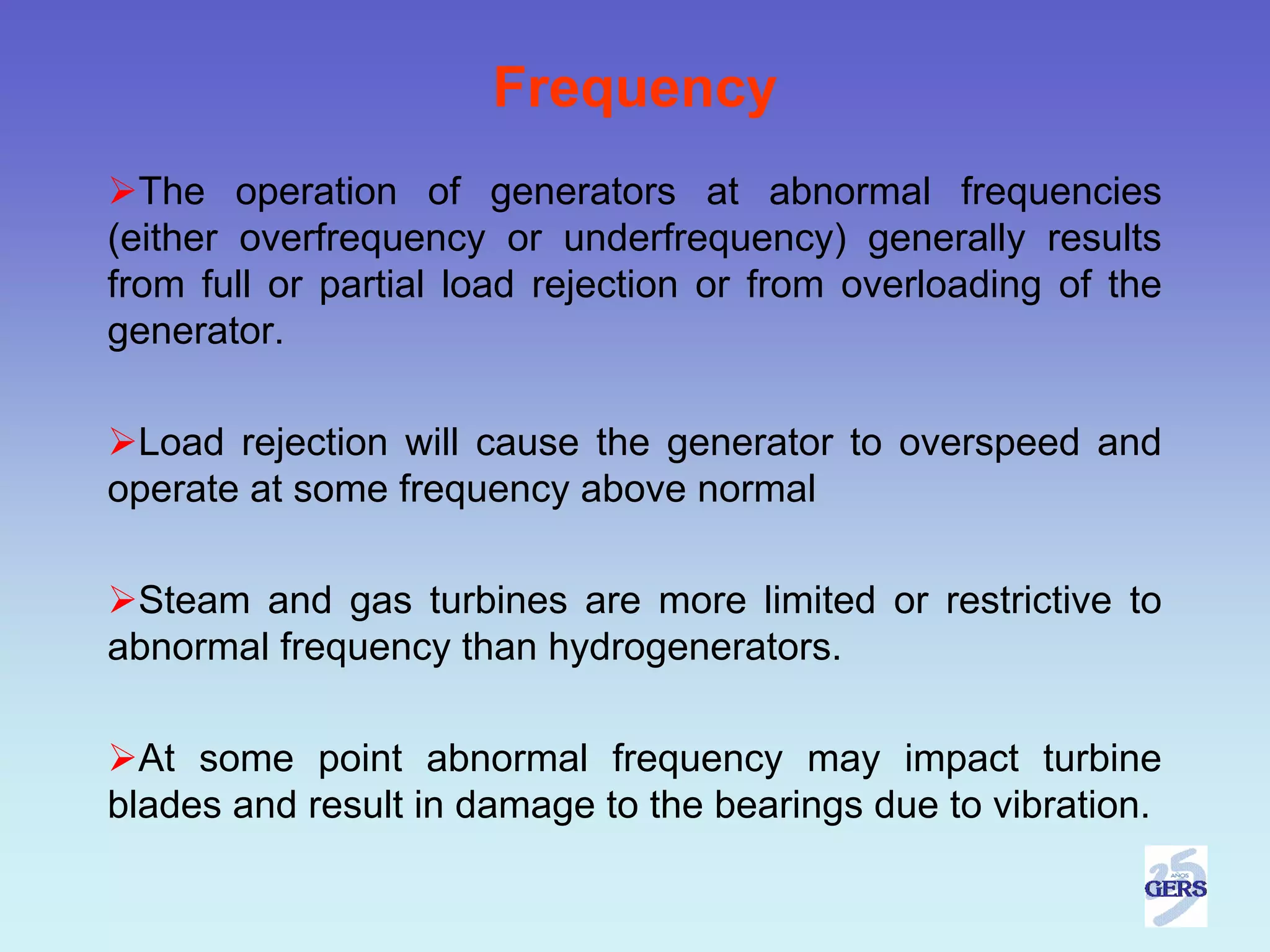 Frequency
  The operation of generators at abnormal frequencies
(either overfrequency or underfrequency) generally results
from full or partial load rejection or from overloading of the
generator.

 Load rejection will cause the generator to overspeed and
operate at some frequency above normal

 Steam and gas turbines are more limited or restrictive to
abnormal frequency than hydrogenerators.

  At some point abnormal frequency may impact turbine
blades and result in damage to the bearings due to vibration.
 