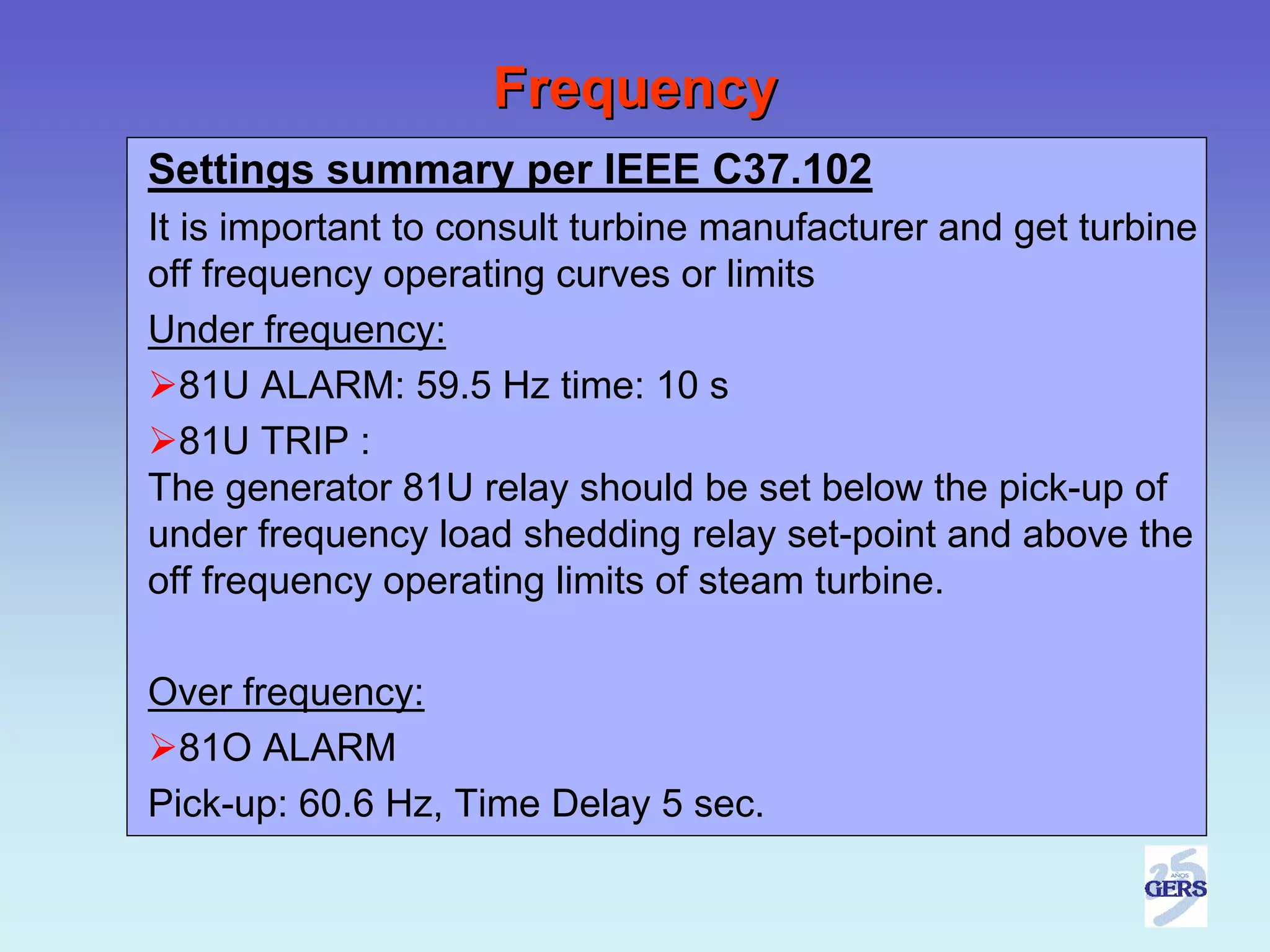 Frequency
Settings summary per IEEE C37.102
It is important to consult turbine manufacturer and get turbine
off frequency operating curves or limits
Under frequency:
   81U ALARM: 59.5 Hz time: 10 s
   81U TRIP :
The generator 81U relay should be set below the pick-up of
under frequency load shedding relay set-point and above the
off frequency operating limits of steam turbine.

Over frequency:
  81O ALARM
Pick-up: 60.6 Hz, Time Delay 5 sec.
 