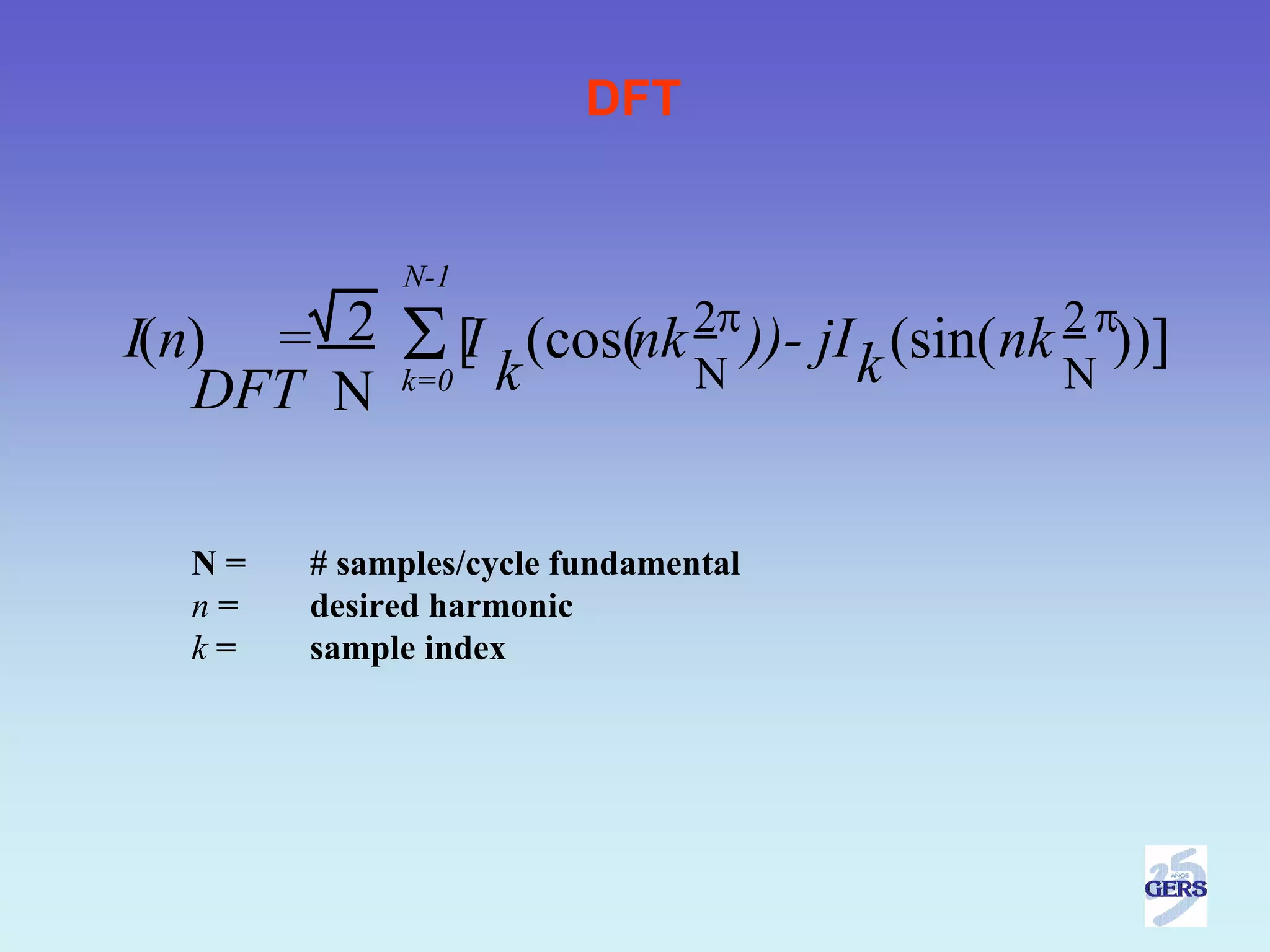 DFT


            N-1

I(n) = 2    Σ  [ (cos(nk 2π ))-
               I
            k=0 k        N
                                                  2π
                                     jI k (sin( nk ))]
                                                  N
   DFT N

  N=   # samples/cycle fundamental
  n=   desired harmonic
  k=   sample index
 