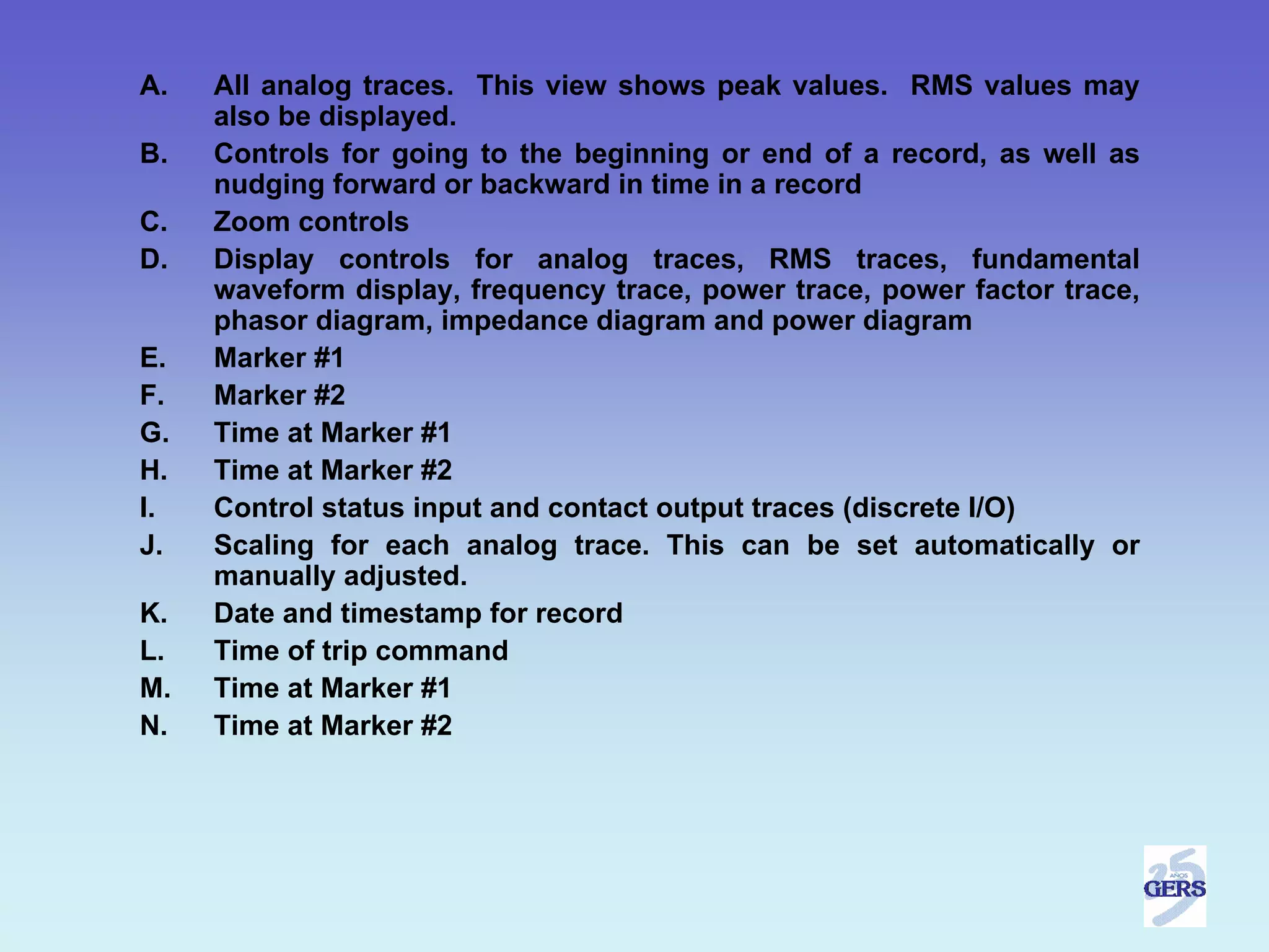 A.   All analog traces. This view shows peak values. RMS values may
     also be displayed.
B.   Controls for going to the beginning or end of a record, as well as
     nudging forward or backward in time in a record
C.   Zoom controls
D.   Display controls for analog traces, RMS traces, fundamental
     waveform display, frequency trace, power trace, power factor trace,
     phasor diagram, impedance diagram and power diagram
E.   Marker #1
F.   Marker #2
G.   Time at Marker #1
H.   Time at Marker #2
I.   Control status input and contact output traces (discrete I/O)
J.   Scaling for each analog trace. This can be set automatically or
     manually adjusted.
K.   Date and timestamp for record
L.   Time of trip command
M.   Time at Marker #1
N.   Time at Marker #2
 