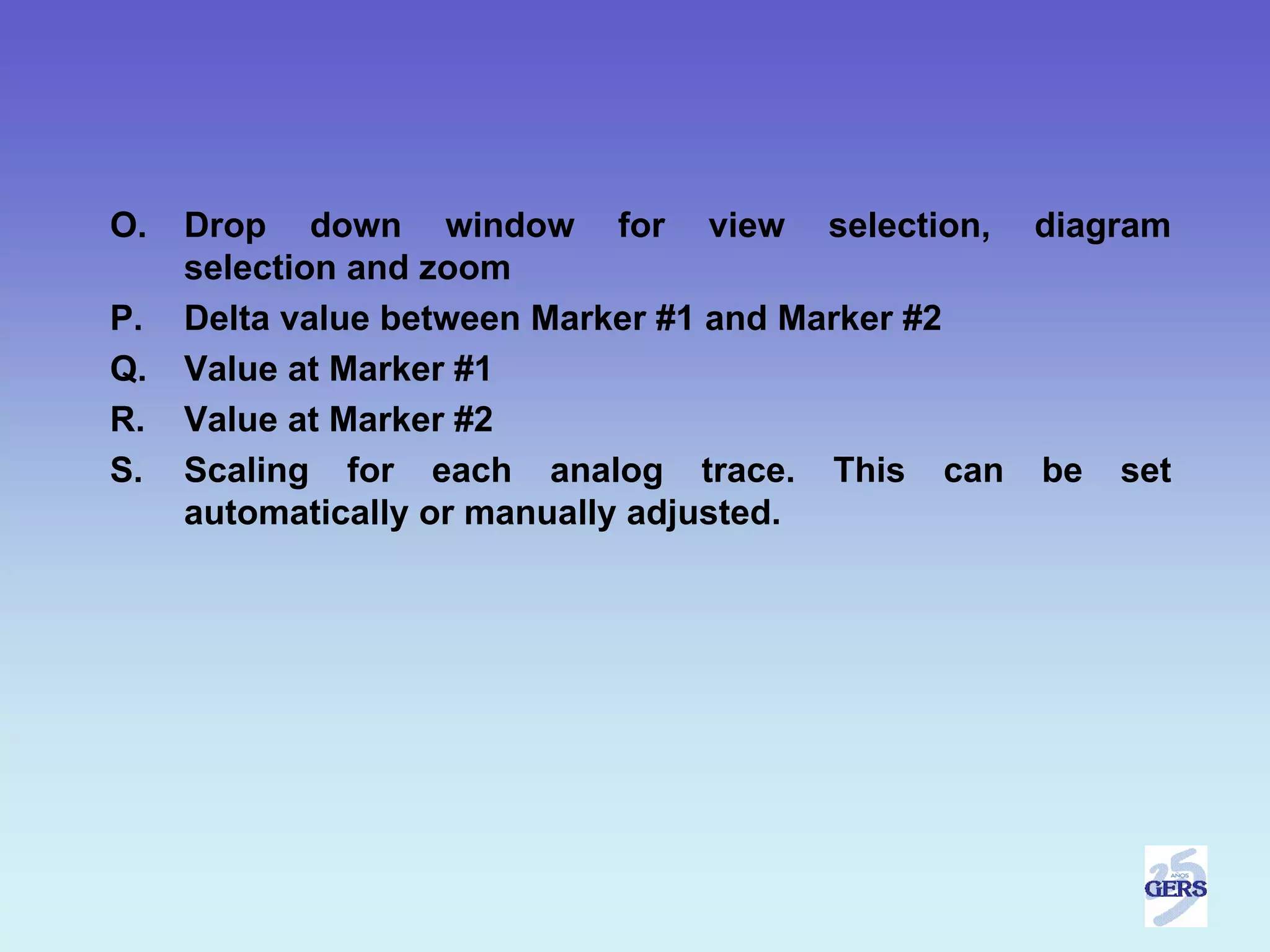 O.   Drop down window for view selection, diagram
     selection and zoom
P.   Delta value between Marker #1 and Marker #2
Q.   Value at Marker #1
R.   Value at Marker #2
S.   Scaling for each analog trace. This can be set
     automatically or manually adjusted.
 