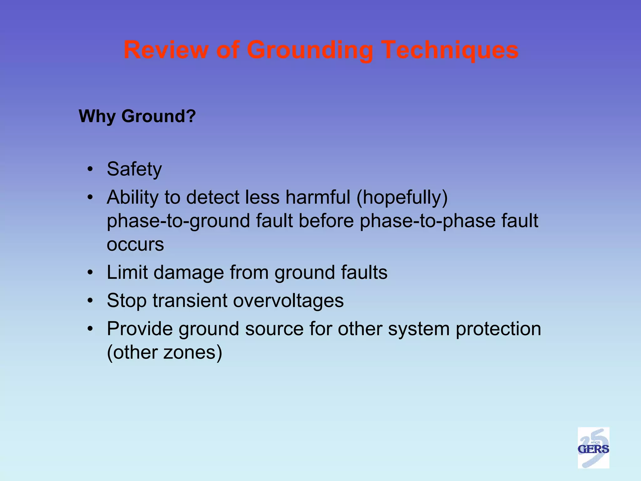Review of Grounding Techniques

Why Ground?


• Safety
• Ability to detect less harmful (hopefully)
  phase-to-ground fault before phase-to-phase fault
  occurs
• Limit damage from ground faults
• Stop transient overvoltages
• Provide ground source for other system protection
  (other zones)
 