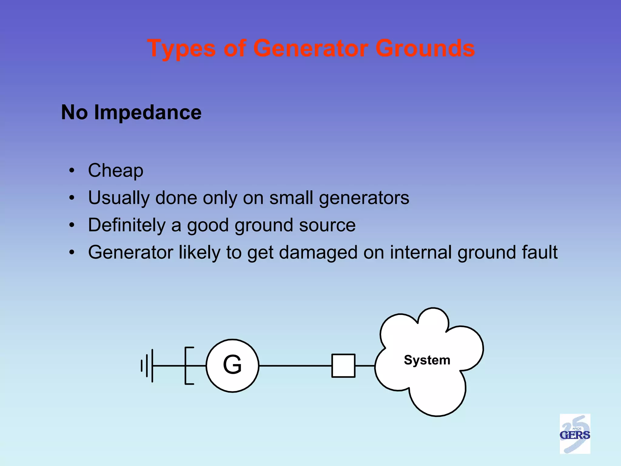 Types of Generator Grounds

No Impedance

•   Cheap
•   Usually done only on small generators
•   Definitely a good ground source
•   Generator likely to get damaged on internal ground fault




                    G                    System
 