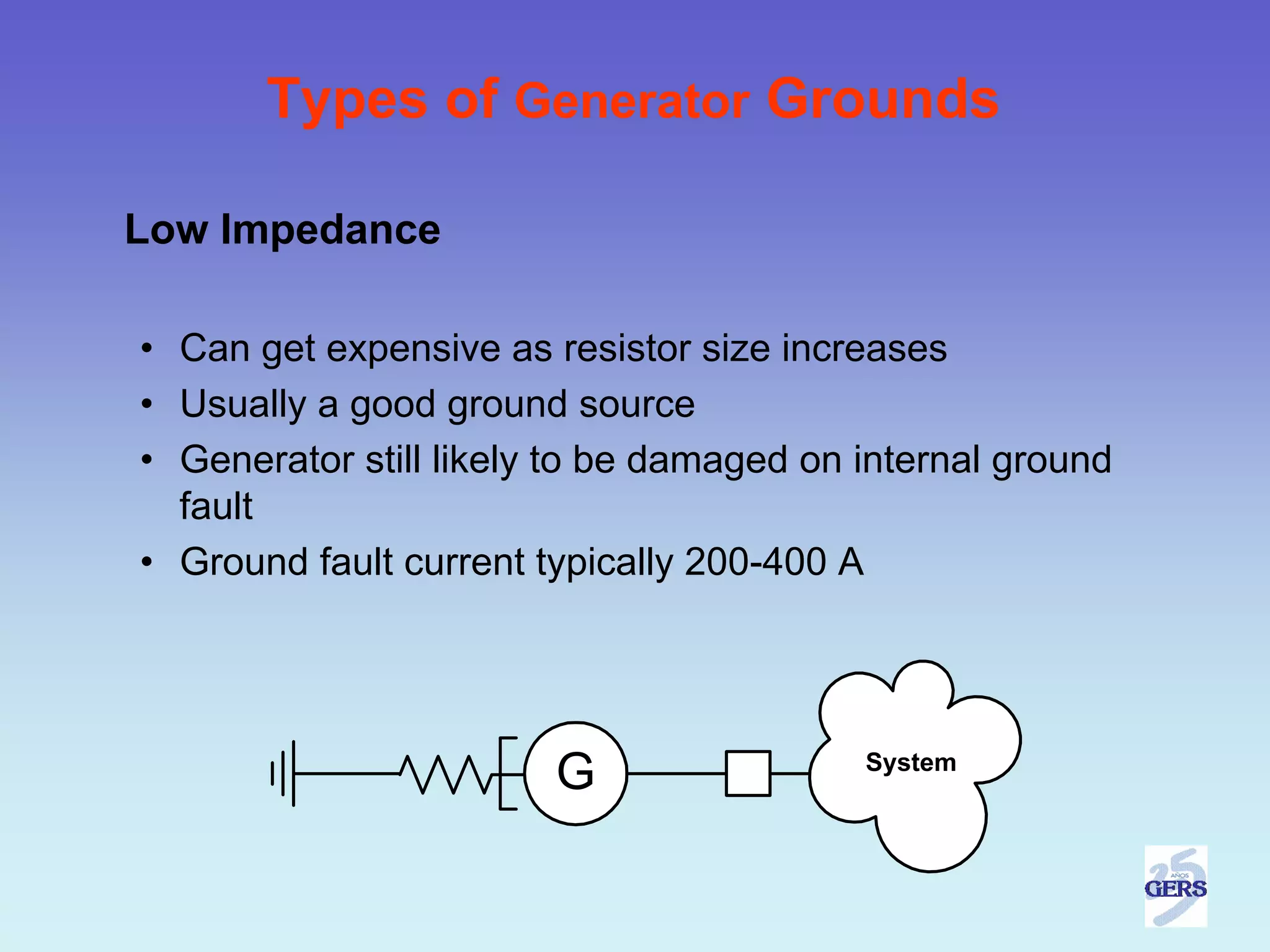 Types of Generator Grounds

Low Impedance

• Can get expensive as resistor size increases
• Usually a good ground source
• Generator still likely to be damaged on internal ground
  fault
• Ground fault current typically 200-400 A




                        G                 System
 