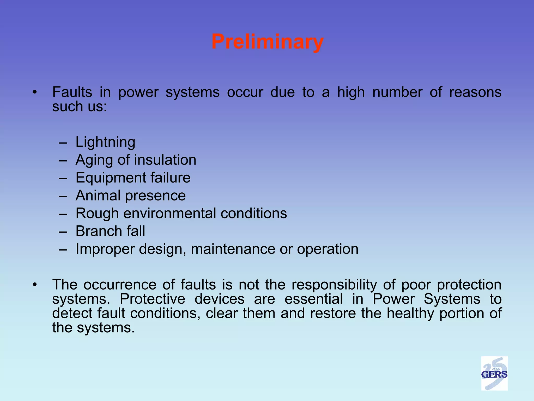 Preliminary

•   Faults in power systems occur due to a high number of reasons
    such us:

     –   Lightning
     –   Aging of insulation
     –   Equipment failure
     –   Animal presence
     –   Rough environmental conditions
     –   Branch fall
     –   Improper design, maintenance or operation

•   The occurrence of faults is not the responsibility of poor protection
    systems. Protective devices are essential in Power Systems to
    detect fault conditions, clear them and restore the healthy portion of
    the systems.
 