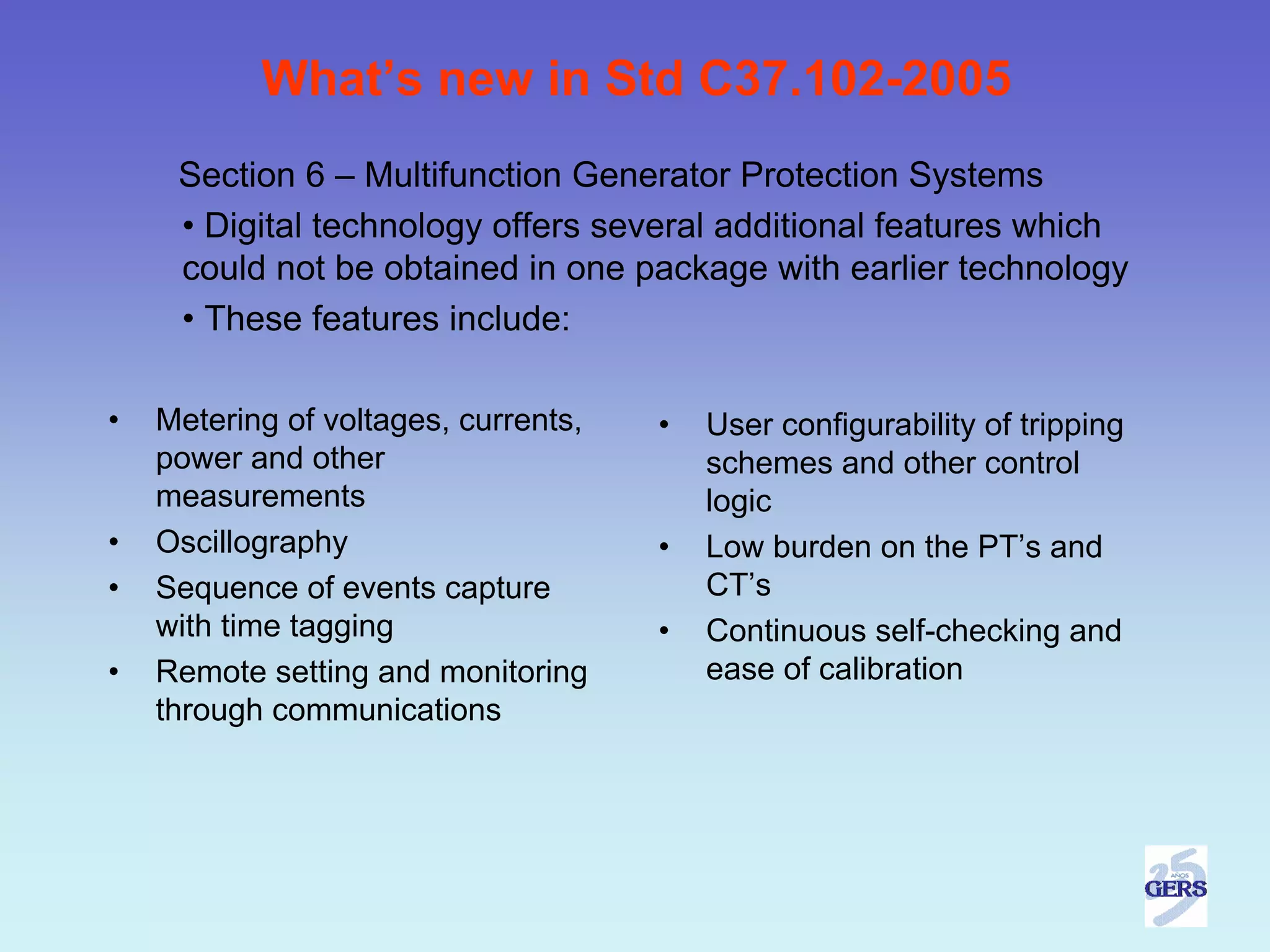 What’s new in Std C37.102-2005
     Section 6 – Multifunction Generator Protection Systems
     • Digital technology offers several additional features which
     could not be obtained in one package with earlier technology
     • These features include:

•   Metering of voltages, currents,   •   User configurability of tripping
    power and other                       schemes and other control
    measurements                          logic
•   Oscillography                     •   Low burden on the PT’s and
•   Sequence of events capture            CT’s
    with time tagging                 •   Continuous self-checking and
•   Remote setting and monitoring         ease of calibration
    through communications
 