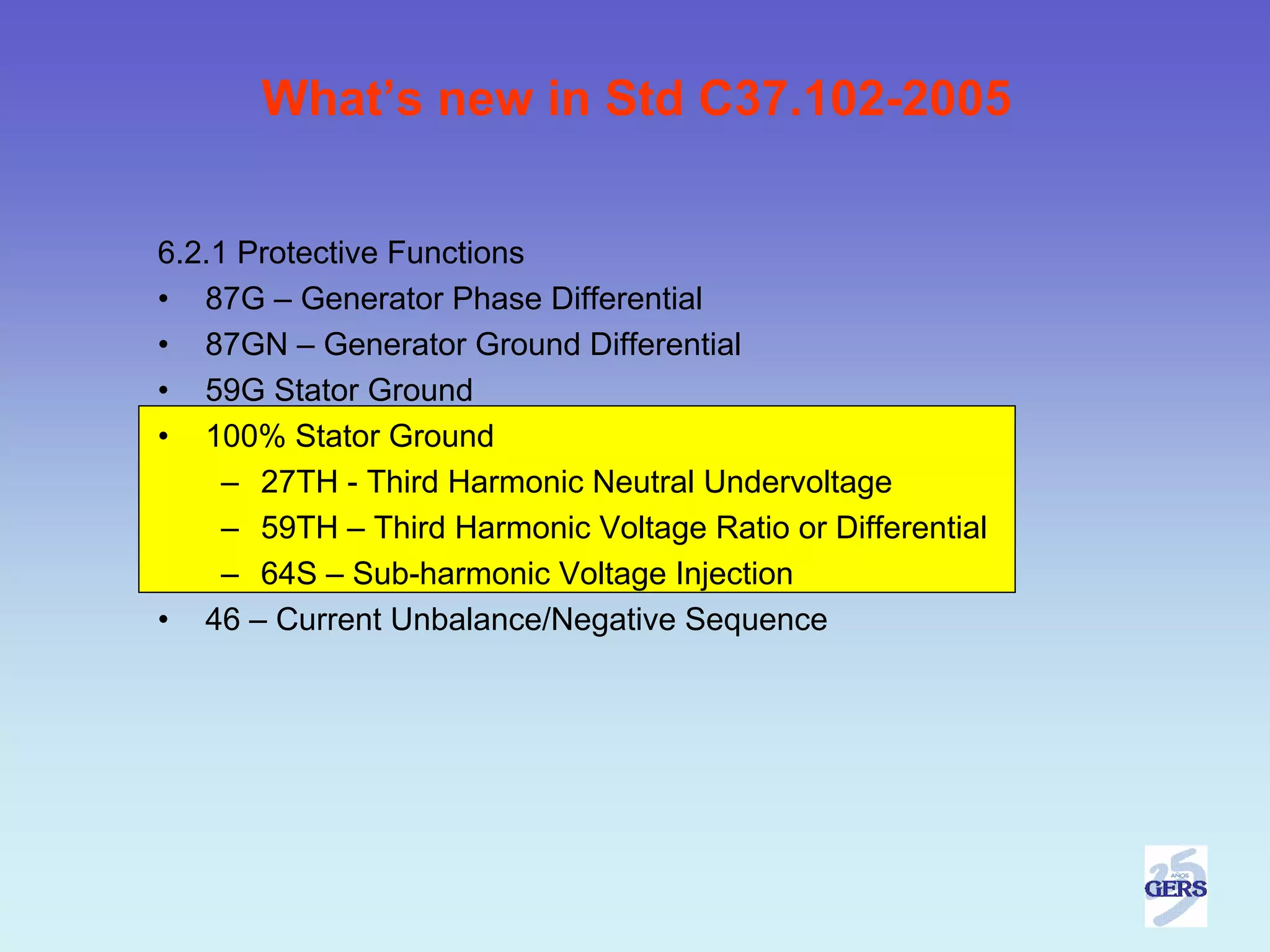 What’s new in Std C37.102-2005


6.2.1 Protective Functions
• 87G – Generator Phase Differential
• 87GN – Generator Ground Differential
• 59G Stator Ground
• 100% Stator Ground
     – 27TH - Third Harmonic Neutral Undervoltage
     – 59TH – Third Harmonic Voltage Ratio or Differential
     – 64S – Sub-harmonic Voltage Injection
• 46 – Current Unbalance/Negative Sequence
 