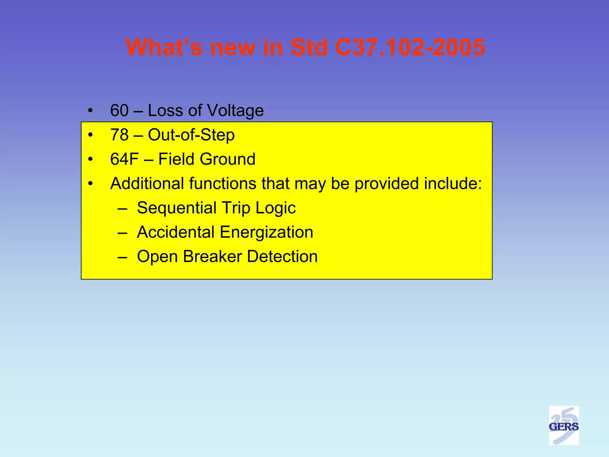 What’s new in Std C37.102-2005

•   60 – Loss of Voltage
•   78 – Out-of-Step
•   64F – Field Ground
•   Additional functions that may be provided include:
     – Sequential Trip Logic
     – Accidental Energization
     – Open Breaker Detection
 