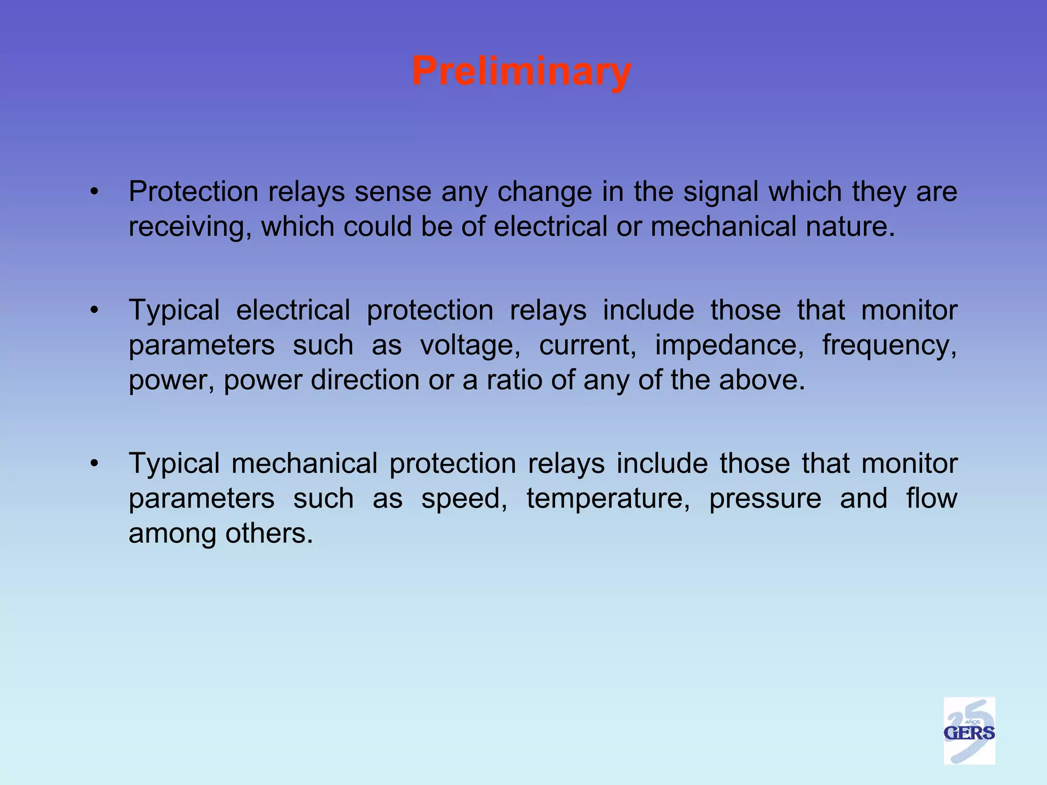 Preliminary

•   Protection relays sense any change in the signal which they are
    receiving, which could be of electrical or mechanical nature.

•   Typical electrical protection relays include those that monitor
    parameters such as voltage, current, impedance, frequency,
    power, power direction or a ratio of any of the above.

•   Typical mechanical protection relays include those that monitor
    parameters such as speed, temperature, pressure and flow
    among others.
 