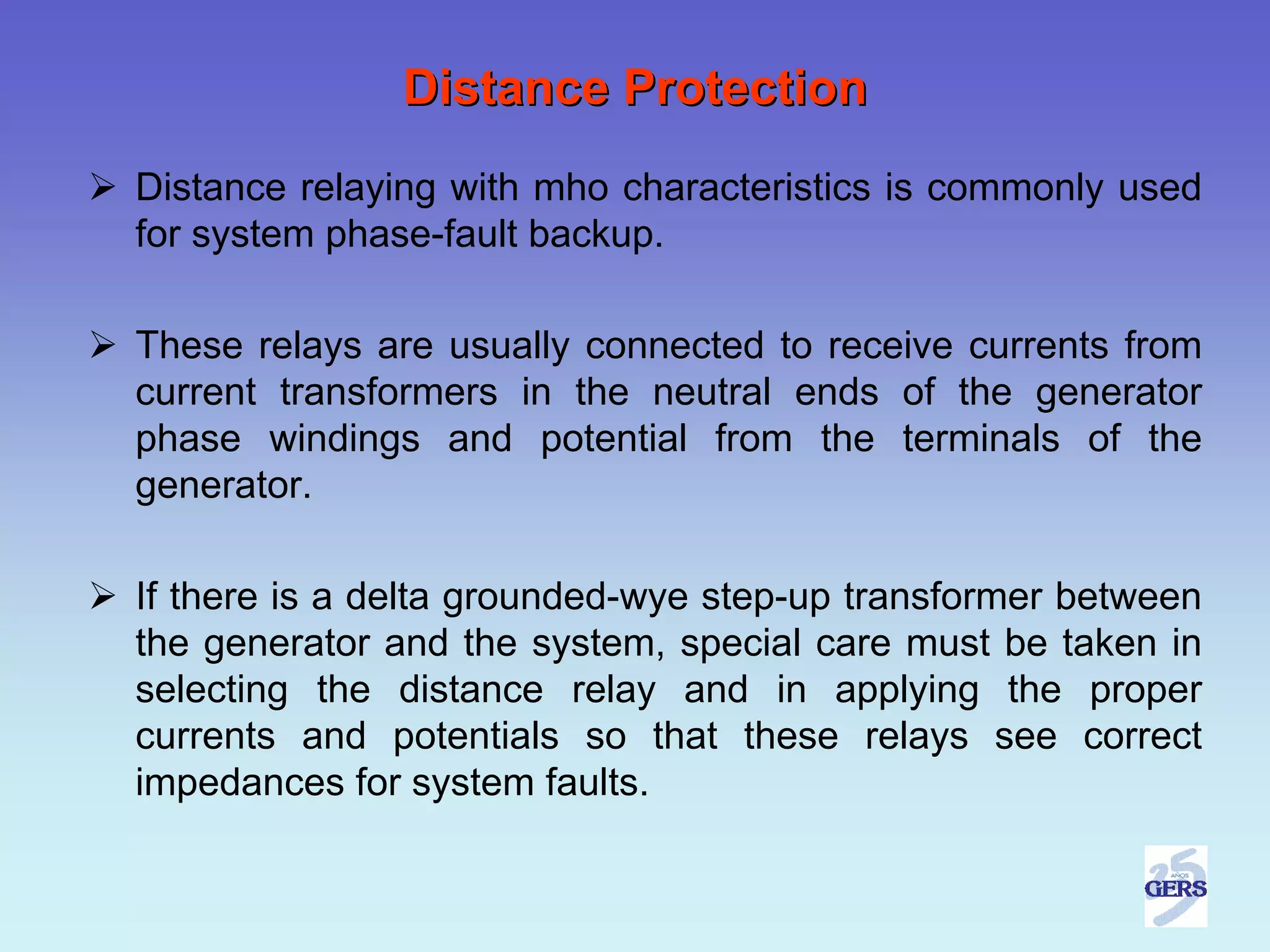 Distance Protection
Distance relaying with mho characteristics is commonly used
for system phase-fault backup.

These relays are usually connected to receive currents from
current transformers in the neutral ends of the generator
phase windings and potential from the terminals of the
generator.

If there is a delta grounded-wye step-up transformer between
the generator and the system, special care must be taken in
selecting the distance relay and in applying the proper
currents and potentials so that these relays see correct
impedances for system faults.
 