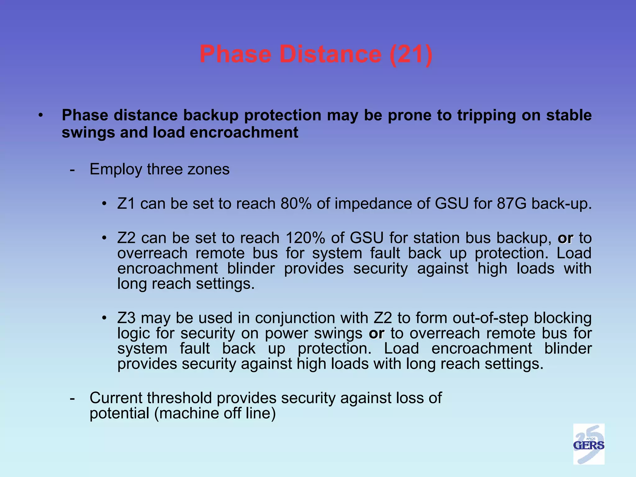 Phase Distance (21)

•   Phase distance backup protection may be prone to tripping on stable
    swings and load encroachment

     - Employ three zones

         • Z1 can be set to reach 80% of impedance of GSU for 87G back-up.

         • Z2 can be set to reach 120% of GSU for station bus backup, or to
           overreach remote bus for system fault back up protection. Load
           encroachment blinder provides security against high loads with
           long reach settings.

         • Z3 may be used in conjunction with Z2 to form out-of-step blocking
           logic for security on power swings or to overreach remote bus for
           system fault back up protection. Load encroachment blinder
           provides security against high loads with long reach settings.

     - Current threshold provides security against loss of
       potential (machine off line)
 