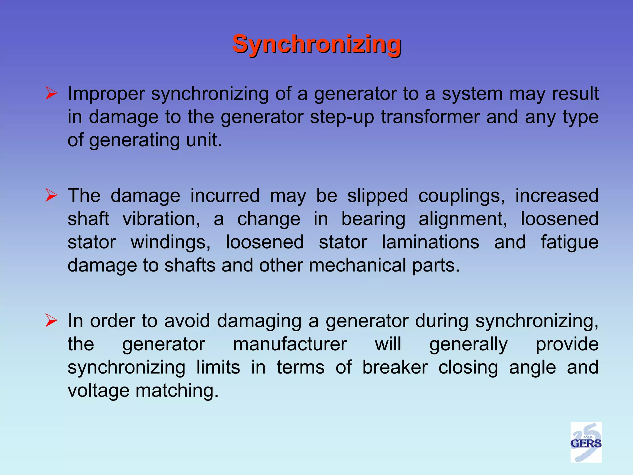 Synchronizing
Improper synchronizing of a generator to a system may result
in damage to the generator step-up transformer and any type
of generating unit.

The damage incurred may be slipped couplings, increased
shaft vibration, a change in bearing alignment, loosened
stator windings, loosened stator laminations and fatigue
damage to shafts and other mechanical parts.

In order to avoid damaging a generator during synchronizing,
the generator manufacturer will generally provide
synchronizing limits in terms of breaker closing angle and
voltage matching.
 