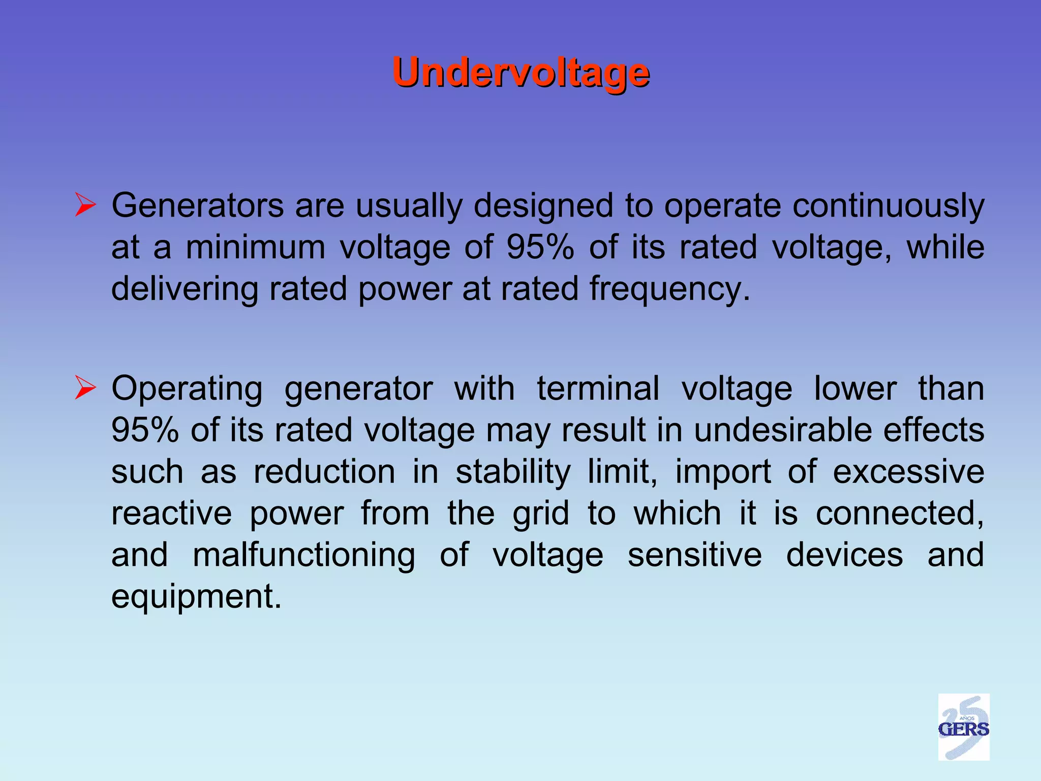 Undervoltage


Generators are usually designed to operate continuously
at a minimum voltage of 95% of its rated voltage, while
delivering rated power at rated frequency.

Operating generator with terminal voltage lower than
95% of its rated voltage may result in undesirable effects
such as reduction in stability limit, import of excessive
reactive power from the grid to which it is connected,
and malfunctioning of voltage sensitive devices and
equipment.
 