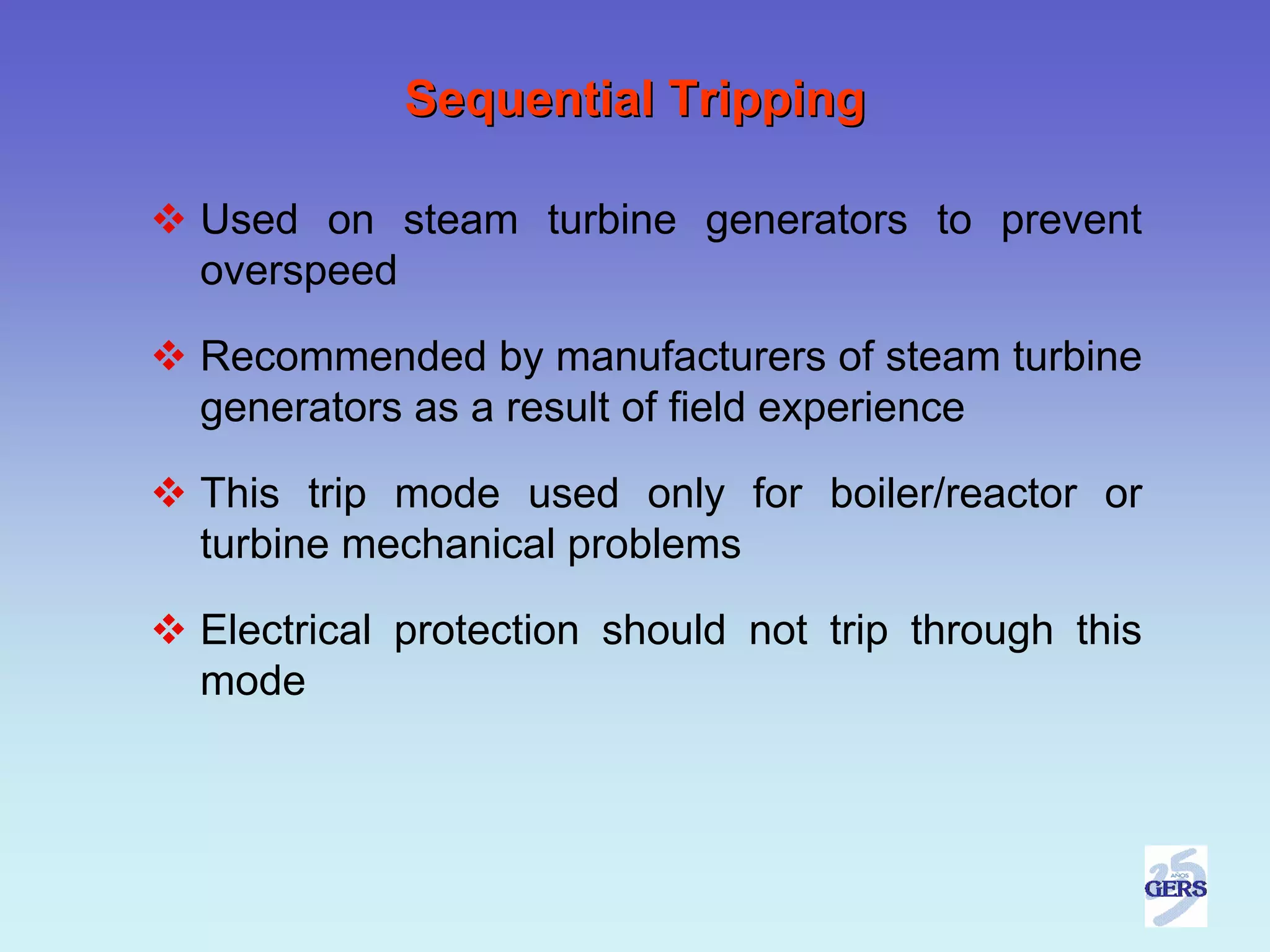 Sequential Tripping

Used on steam turbine generators to prevent
overspeed

Recommended by manufacturers of steam turbine
generators as a result of field experience

This trip mode used only for boiler/reactor or
turbine mechanical problems

Electrical protection should not trip through this
mode
 