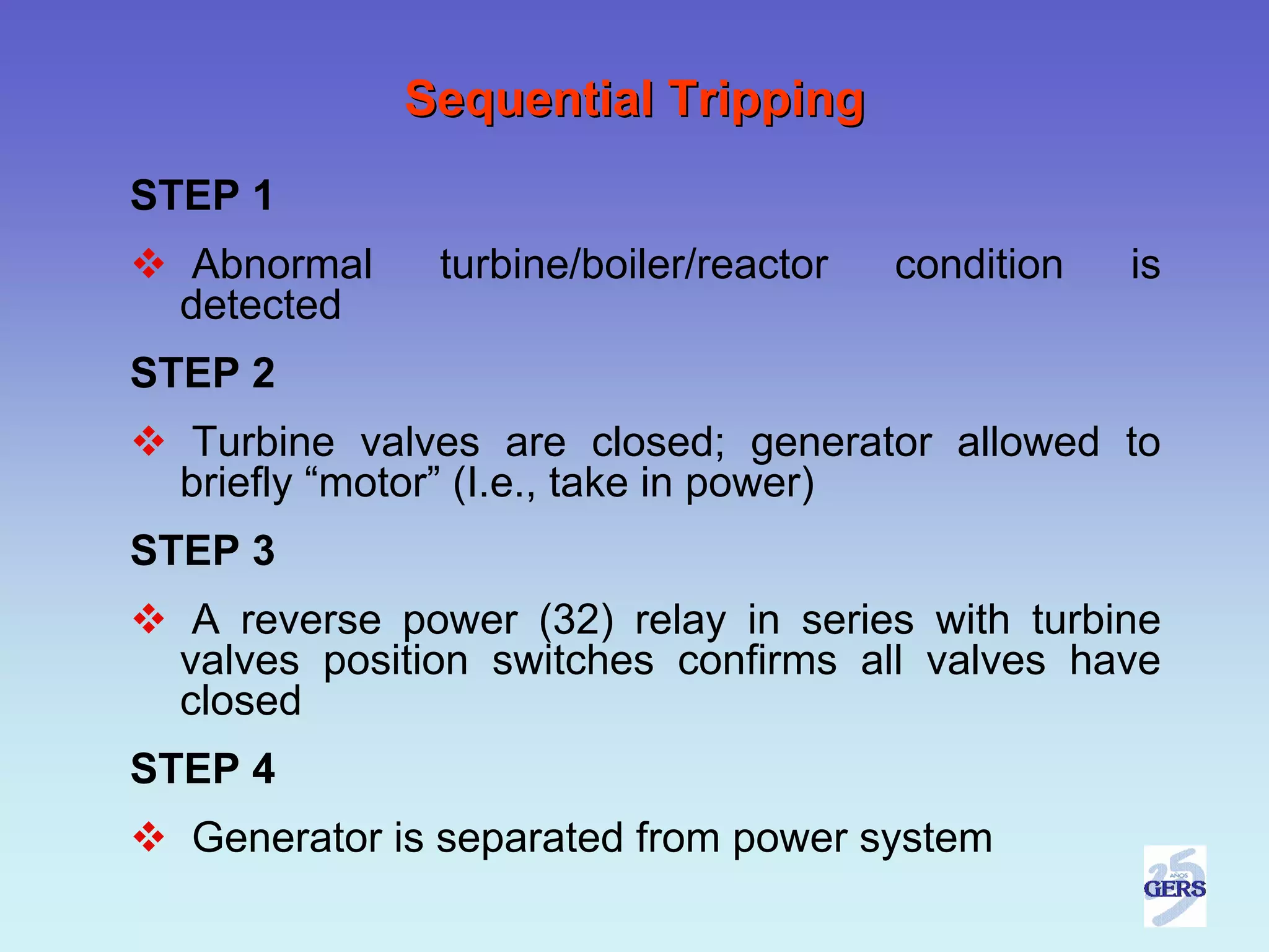 Sequential Tripping
STEP 1
  Abnormal     turbine/boiler/reactor   condition   is
  detected
STEP 2
  Turbine valves are closed; generator allowed to
  briefly “motor” (I.e., take in power)
STEP 3
   A reverse power (32) relay in series with turbine
  valves position switches confirms all valves have
  closed
STEP 4
  Generator is separated from power system
 