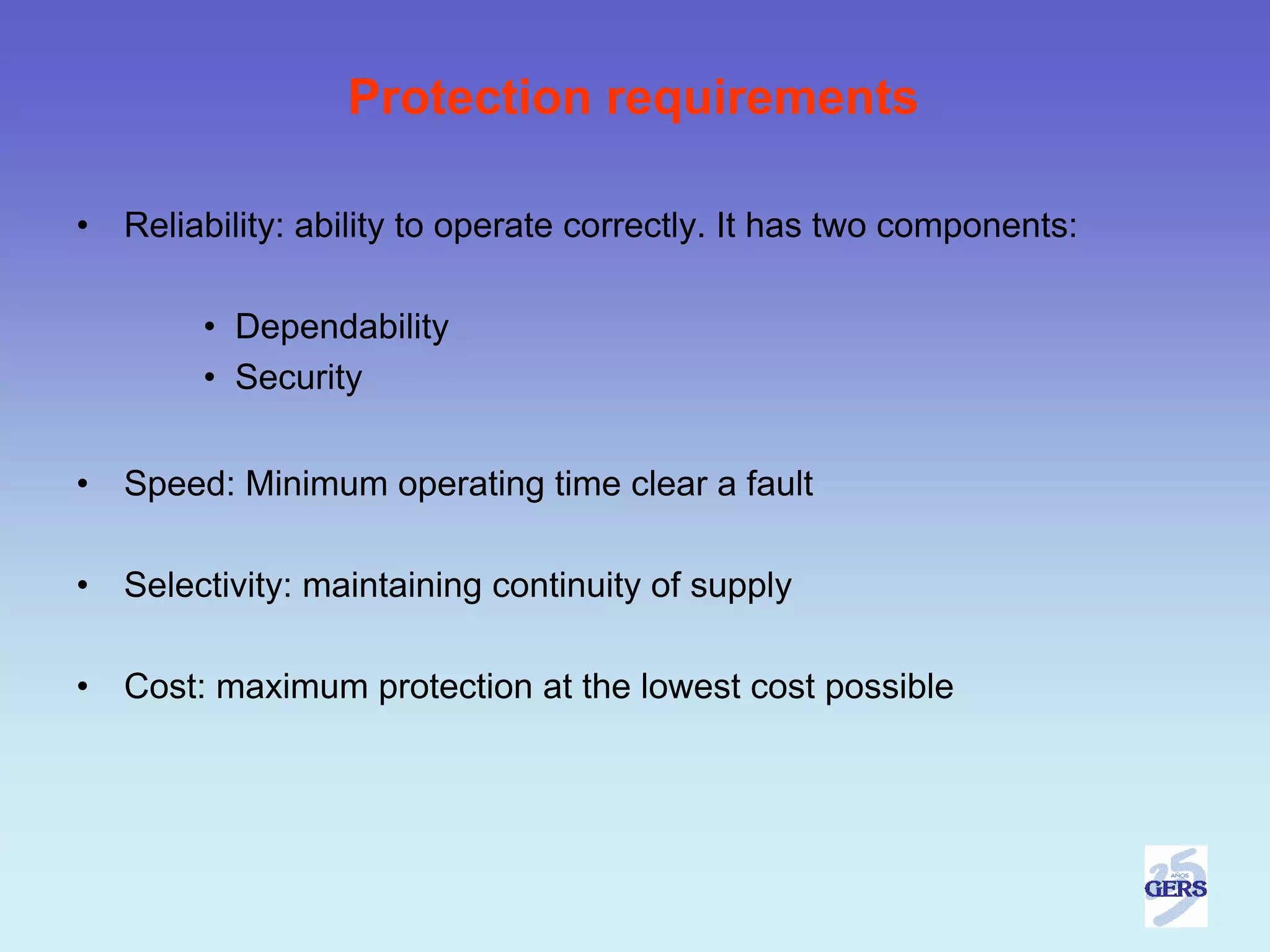 Protection requirements

•   Reliability: ability to operate correctly. It has two components:

         • Dependability
         • Security


•   Speed: Minimum operating time clear a fault

•   Selectivity: maintaining continuity of supply

•   Cost: maximum protection at the lowest cost possible
 