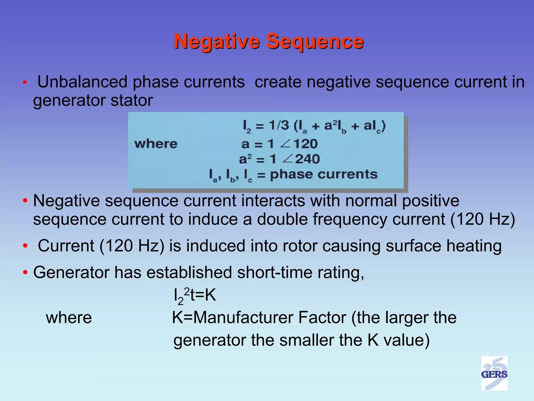 Negative Sequence
• Unbalanced phase currents create negative sequence current in
 generator stator




• Negative sequence current interacts with normal positive
  sequence current to induce a double frequency current (120 Hz)
• Current (120 Hz) is induced into rotor causing surface heating
• Generator has established short-time rating,
                   l22t=K
   where           K=Manufacturer Factor (the larger the
                   generator the smaller the K value)
 