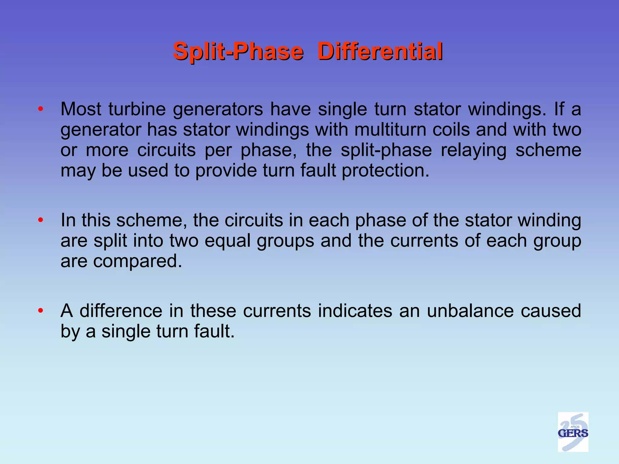 Split-Phase Differential

• Most turbine generators have single turn stator windings. If a
  generator has stator windings with multiturn coils and with two
  or more circuits per phase, the split-phase relaying scheme
  may be used to provide turn fault protection.

• In this scheme, the circuits in each phase of the stator winding
  are split into two equal groups and the currents of each group
  are compared.

• A difference in these currents indicates an unbalance caused
  by a single turn fault.
 
