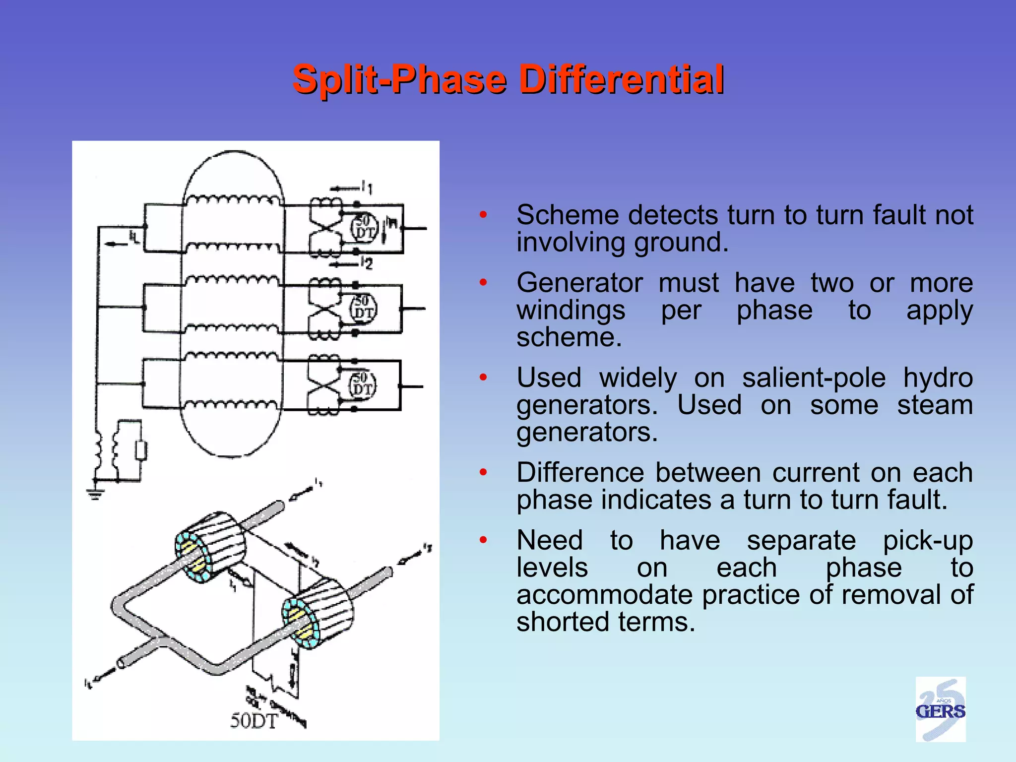 Split-Phase Differential


          •   Scheme detects turn to turn fault not
              involving ground.
          •   Generator must have two or more
              windings per phase to apply
              scheme.
          •   Used widely on salient-pole hydro
              generators. Used on some steam
              generators.
          •   Difference between current on each
              phase indicates a turn to turn fault.
          •   Need to have separate pick-up
              levels    on    each     phase        to
              accommodate practice of removal of
              shorted terms.
 