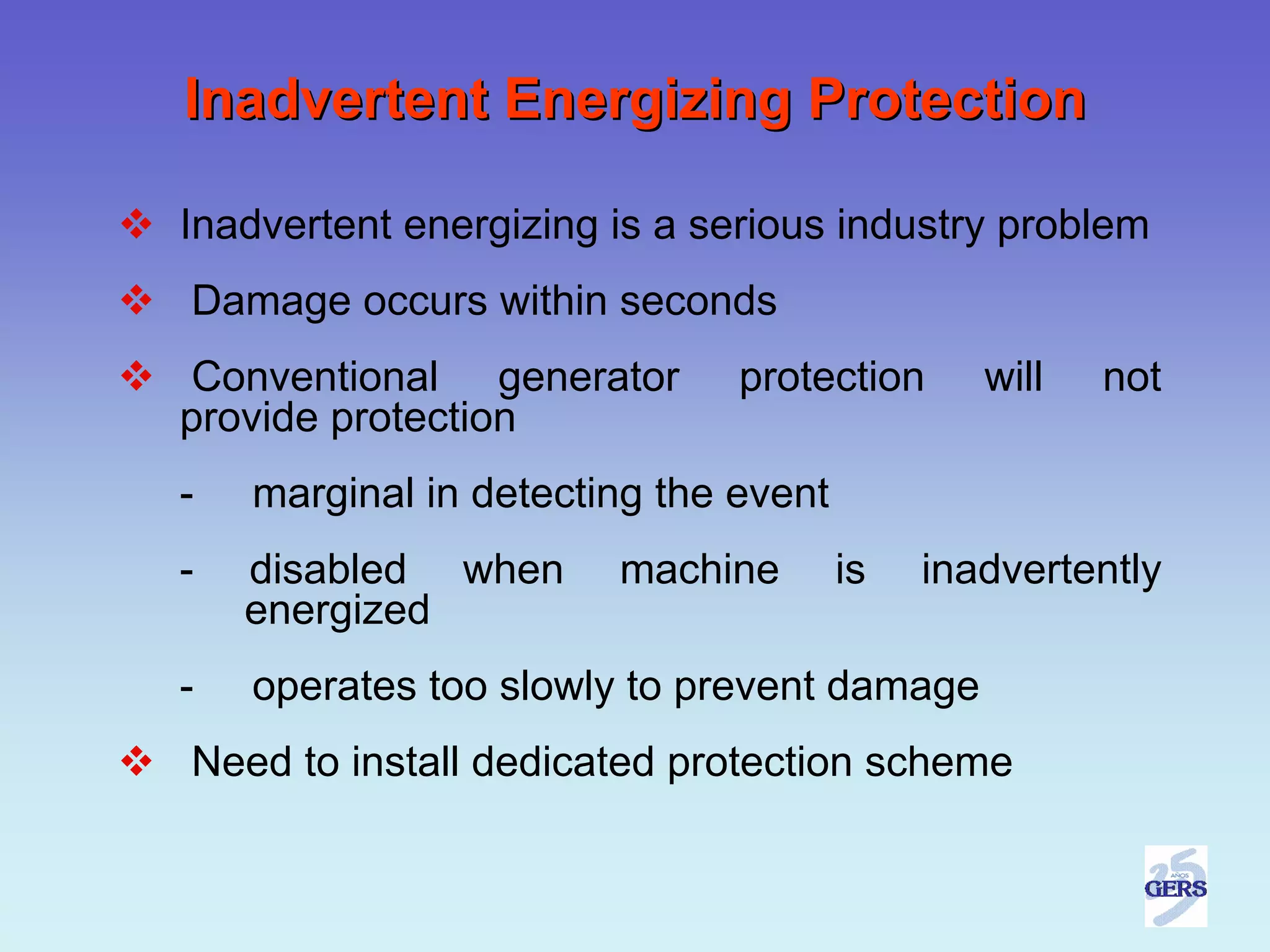 Inadvertent Energizing Protection

Inadvertent energizing is a serious industry problem
Damage occurs within seconds
Conventional generator        protection      will   not
provide protection
-   marginal in detecting the event
-   disabled when      machine        is   inadvertently
    energized
-   operates too slowly to prevent damage
Need to install dedicated protection scheme
 