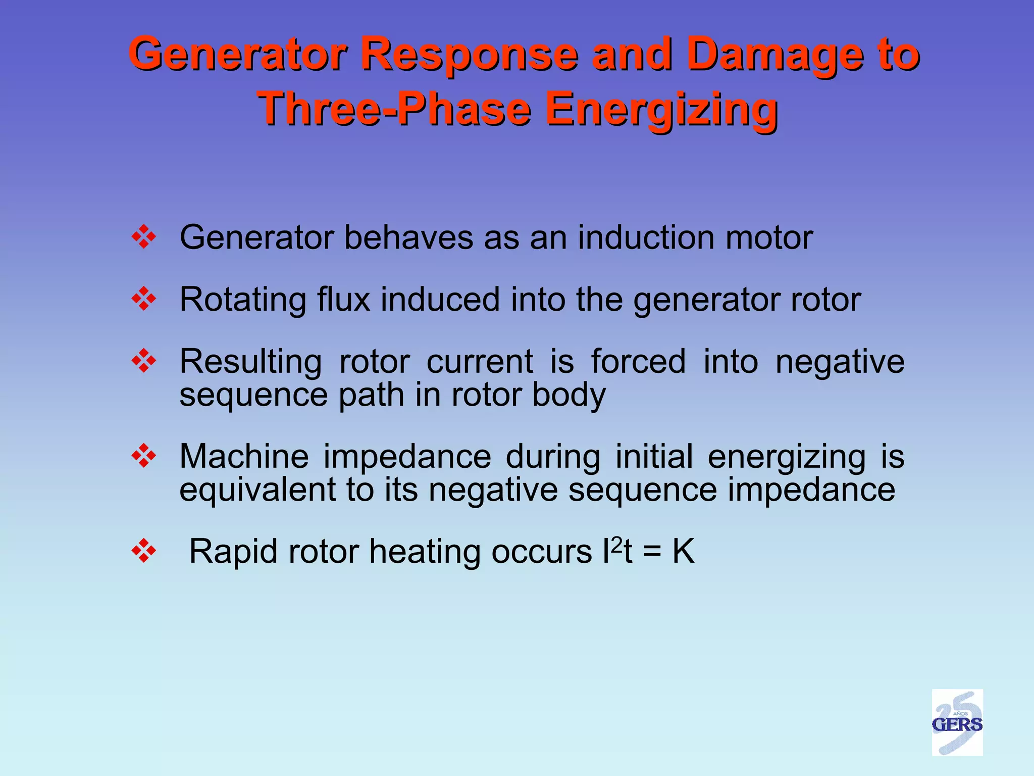 Generator Response and Damage to
     Three-Phase Energizing

  Generator behaves as an induction motor
  Rotating flux induced into the generator rotor
  Resulting rotor current is forced into negative
  sequence path in rotor body
  Machine impedance during initial energizing is
  equivalent to its negative sequence impedance
  Rapid rotor heating occurs l2t = K
 