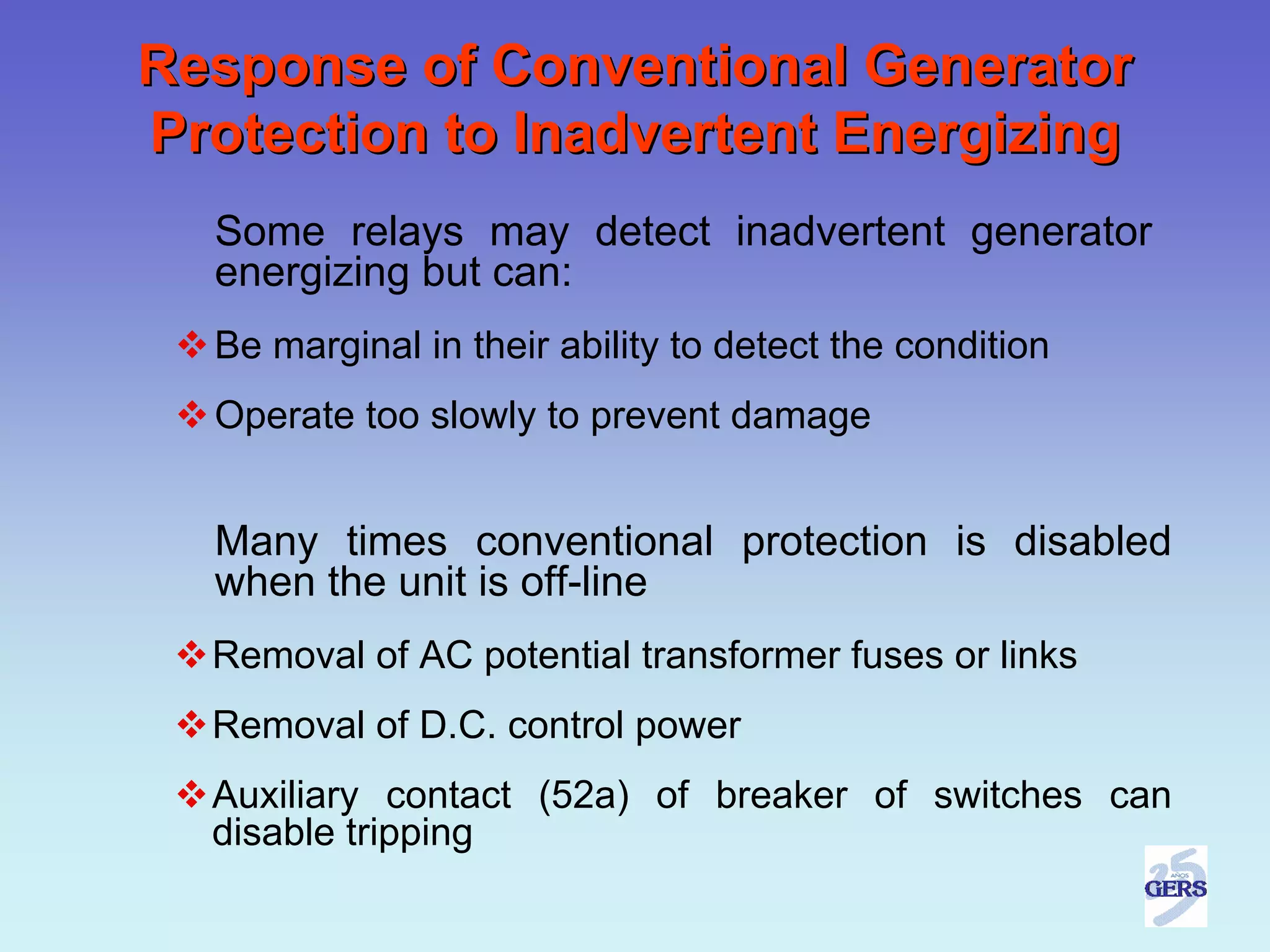 Response of Conventional Generator
Protection to Inadvertent Energizing
  Some relays may detect inadvertent generator
  energizing but can:
  Be marginal in their ability to detect the condition
  Operate too slowly to prevent damage


  Many times conventional protection is disabled
  when the unit is off-line
  Removal of AC potential transformer fuses or links
  Removal of D.C. control power
  Auxiliary contact (52a) of breaker of switches can
  disable tripping
 