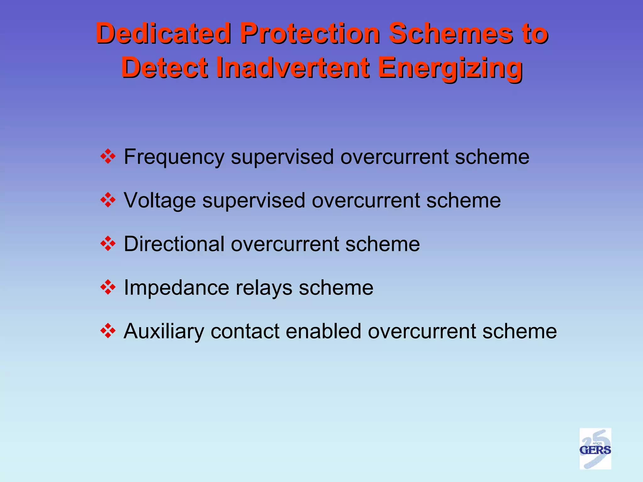 Dedicated Protection Schemes to
 Detect Inadvertent Energizing


 Frequency supervised overcurrent scheme

 Voltage supervised overcurrent scheme

 Directional overcurrent scheme

 Impedance relays scheme

 Auxiliary contact enabled overcurrent scheme
 