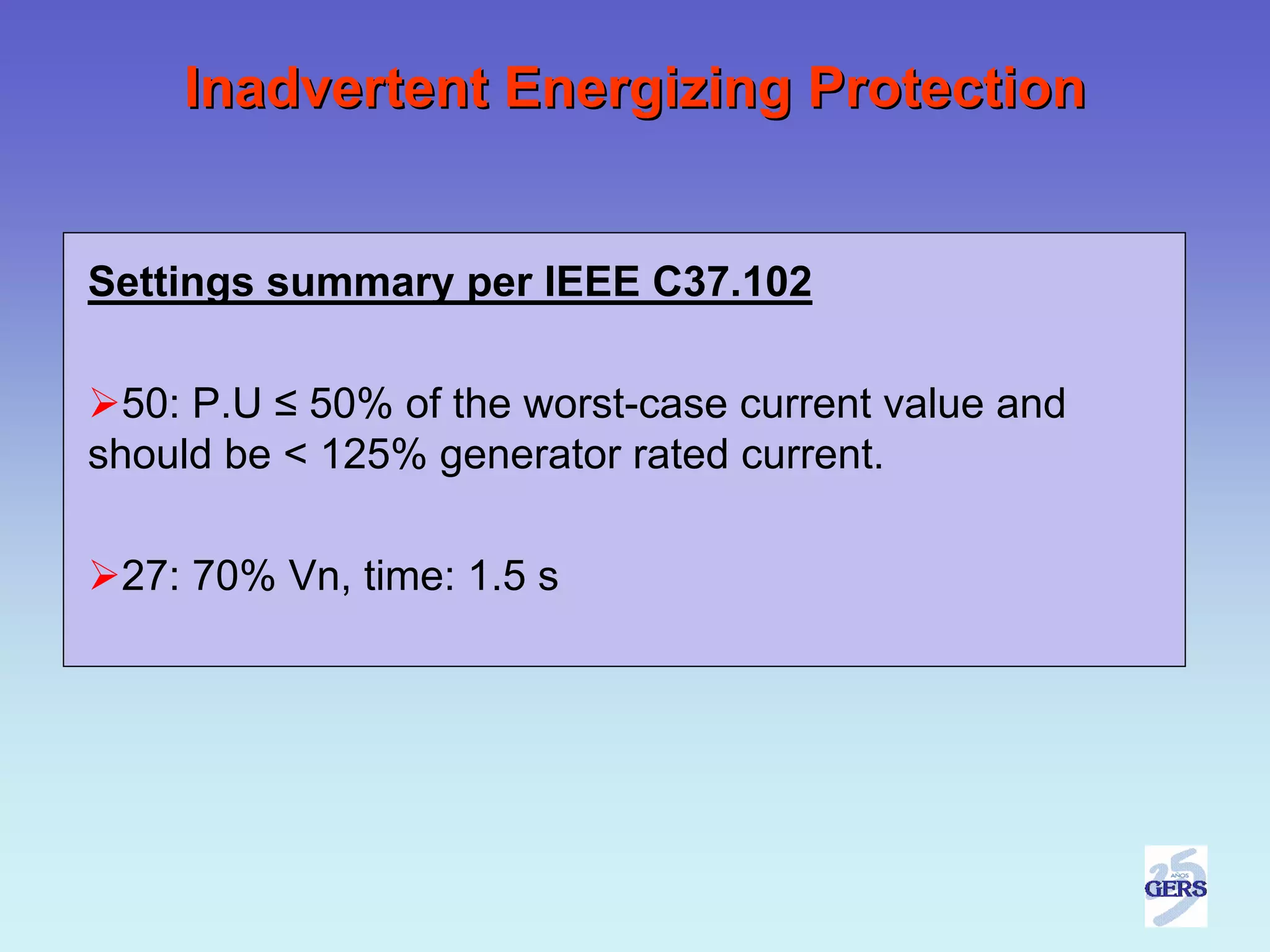 Inadvertent Energizing Protection


Settings summary per IEEE C37.102

  50: P.U ≤ 50% of the worst-case current value and
should be < 125% generator rated current.

 27: 70% Vn, time: 1.5 s
 