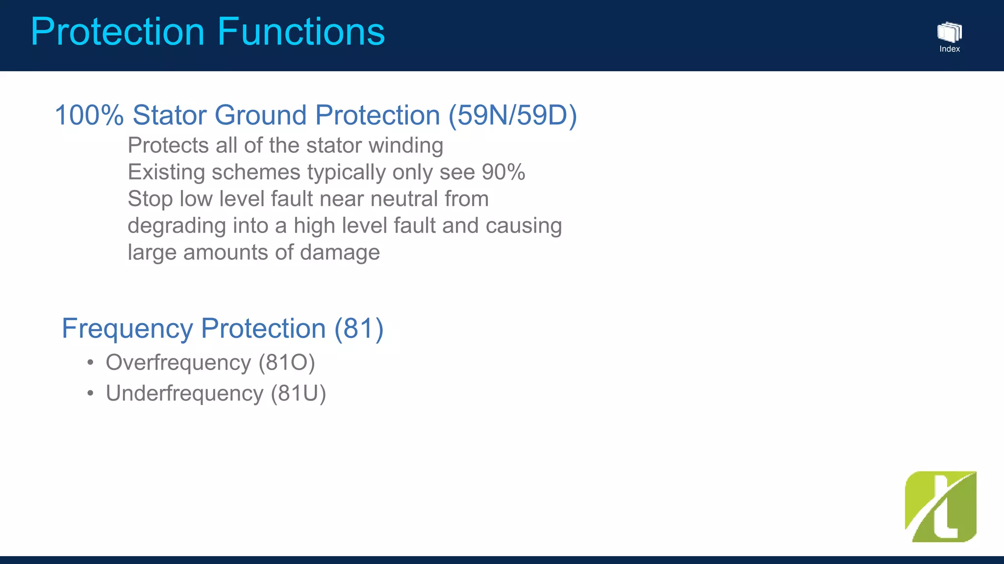 Index
Protection Functions
Frequency Protection (81)
• Overfrequency (81O)
• Underfrequency (81U)
100% Stator Ground Protection (59N/59D)
Protects all of the stator winding
Existing schemes typically only see 90%
Stop low level fault near neutral from
degrading into a high level fault and causing
large amounts of damage
 