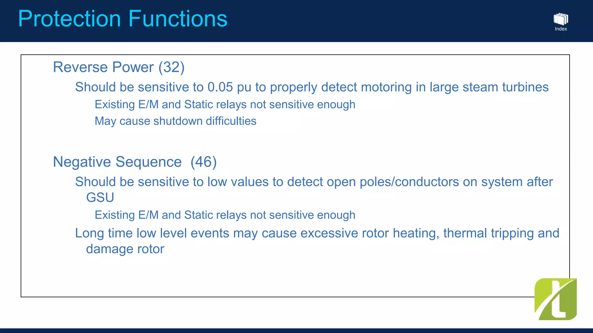 Index
Protection Functions
Reverse Power (32)
Should be sensitive to 0.05 pu to properly detect motoring in large steam turbines
Existing E/M and Static relays not sensitive enough
May cause shutdown difficulties
Negative Sequence (46)
Should be sensitive to low values to detect open poles/conductors on system after
GSU
Existing E/M and Static relays not sensitive enough
Long time low level events may cause excessive rotor heating, thermal tripping and
damage rotor
 