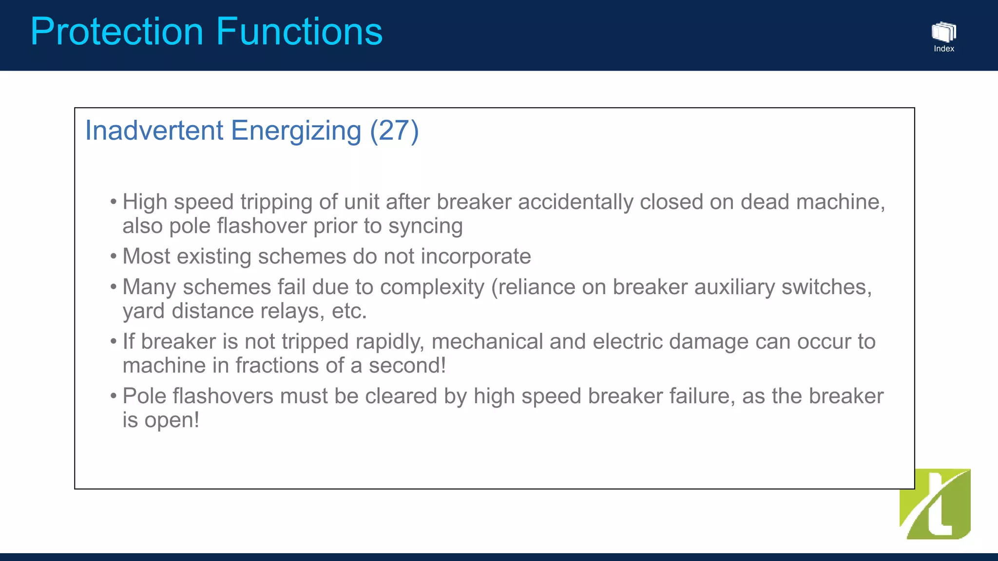 Index
Protection Functions
Inadvertent Energizing (27)
• High speed tripping of unit after breaker accidentally closed on dead machine,
also pole flashover prior to syncing
• Most existing schemes do not incorporate
• Many schemes fail due to complexity (reliance on breaker auxiliary switches,
yard distance relays, etc.
• If breaker is not tripped rapidly, mechanical and electric damage can occur to
machine in fractions of a second!
• Pole flashovers must be cleared by high speed breaker failure, as the breaker
is open!
 
