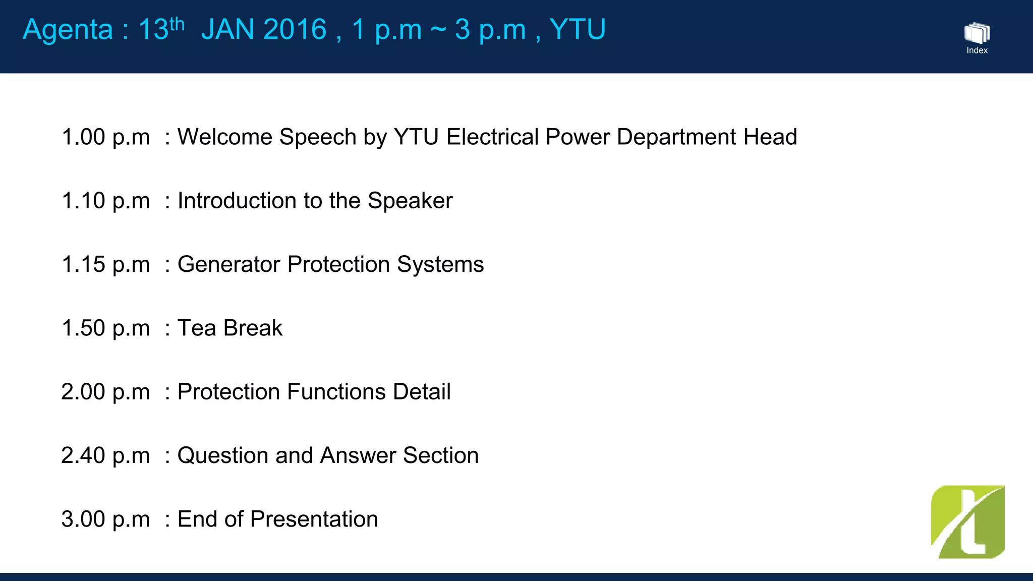 Index
1.00 p.m : Welcome Speech by YTU Electrical Power Department Head
1.10 p.m : Introduction to the Speaker
1.15 p.m : Generator Protection Systems
1.50 p.m : Tea Break
2.00 p.m : Protection Functions Detail
2.40 p.m : Question and Answer Section
3.00 p.m : End of Presentation
Agenta : 13th JAN 2016 , 1 p.m ~ 3 p.m , YTU
 
