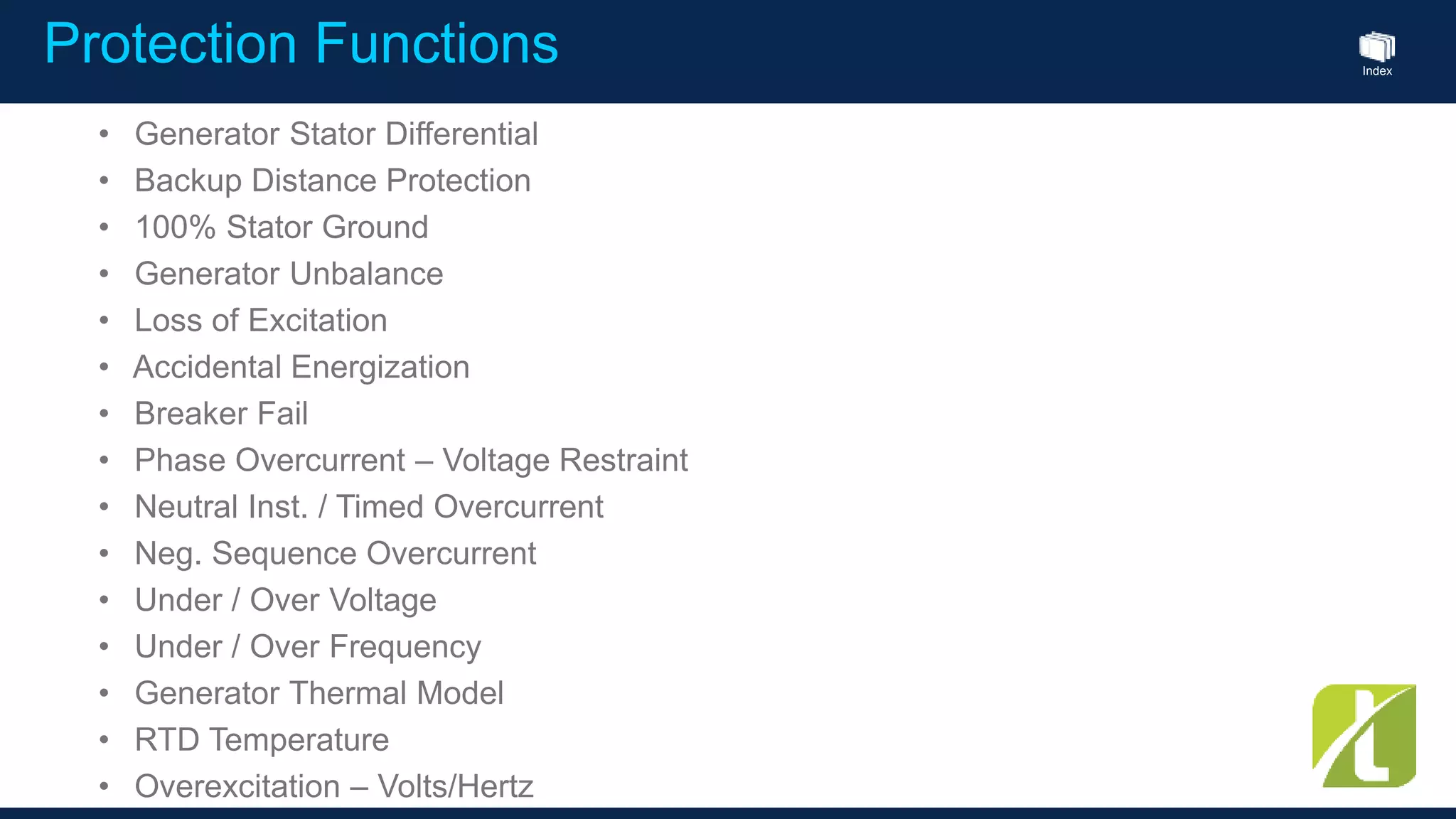 Index
Protection Functions
• Generator Stator Differential
• Backup Distance Protection
• 100% Stator Ground
• Generator Unbalance
• Loss of Excitation
• Accidental Energization
• Breaker Fail
• Phase Overcurrent – Voltage Restraint
• Neutral Inst. / Timed Overcurrent
• Neg. Sequence Overcurrent
• Under / Over Voltage
• Under / Over Frequency
• Generator Thermal Model
• RTD Temperature
• Overexcitation – Volts/Hertz
 