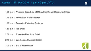Index
1.00 p.m : Welcome Speech by YTU Electrical Power Department Head
1.10 p.m : Introduction to the Speaker
1.15 p.m : Generator Protection Systems
1.50 p.m : Tea Break
2.00 p.m : Protection Functions Detail
2.40 p.m : Question and Answer Section
3.00 p.m : End of Presentation
Agenta : 13th JAN 2016 , 1 p.m ~ 3 p.m , YTU
 