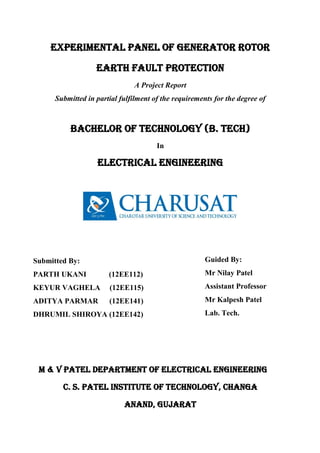 EXPERIMENTAL PANEL OF GENERATOR ROTOR
EARTH Fault PROTECTION
A Project Report
Submitted in partial fulfilment of the requirements for the degree of
BACHELOR OF TECHNOLOGY (B. TECH)
In
ELECTRICAL ENGINEERING
M & V PATEL DEPARTMENT OF ELECTRICAL ENGINEERING
C. S. PATEL INSTITUTE OF TECHNOLOGY, CHANGA
ANAND, GUJARAT
Submitted By:
PARTH UKANI (12EE112)
KEYUR VAGHELA (12EE115)
ADITYA PARMAR (12EE141)
DHRUMIL SHIROYA (12EE142)
Guided By:
Mr Nilay Patel
Assistant Professor
Mr Kalpesh Patel
Lab. Tech.
 