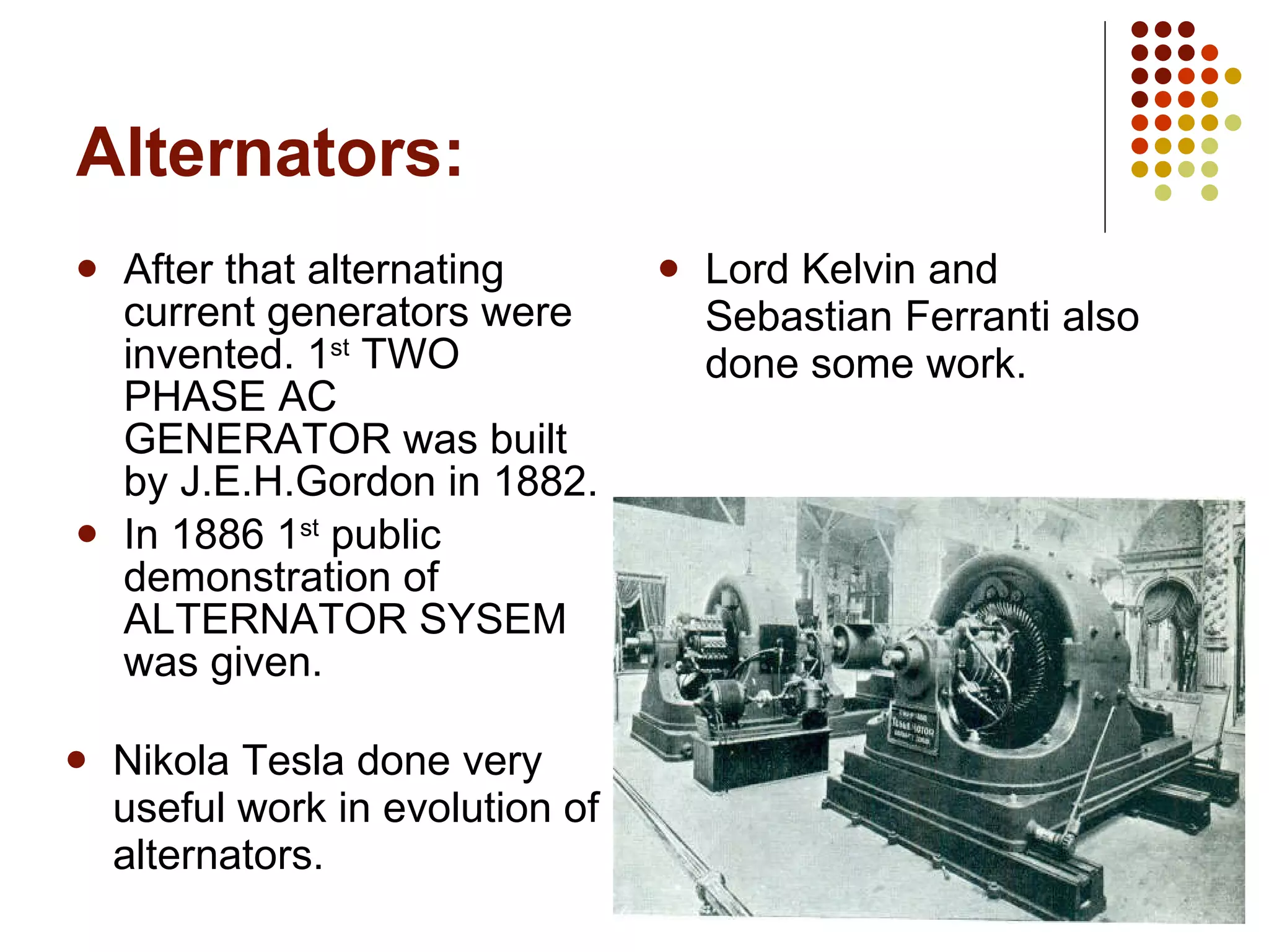 Alternators: After that alternating current generators were invented. 1 st  TWO PHASE AC GENERATOR was built by J.E.H.Gordon in 1882. In 1886 1 st  public demonstration of ALTERNATOR SYSEM was given. Lord Kelvin and Sebastian Ferranti also done some work. Nikola Tesla done very useful work in evolution of alternators. 