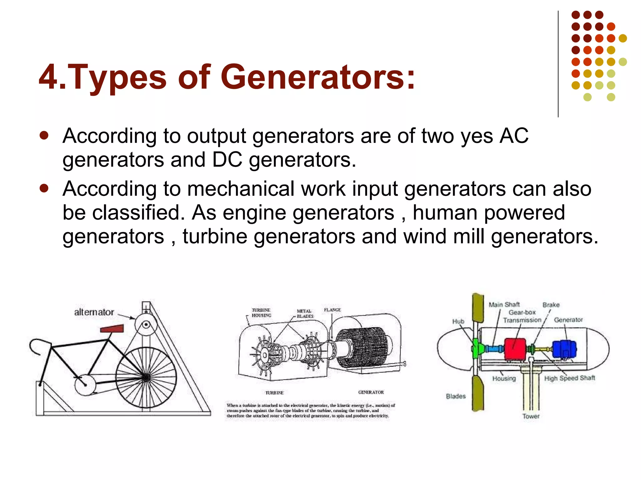 4.Types of Generators: According to output generators are of two yes AC generators and DC generators. According to mechanical work input generators can also be classified. As engine generators , human powered generators , turbine generators and wind mill generators. 
