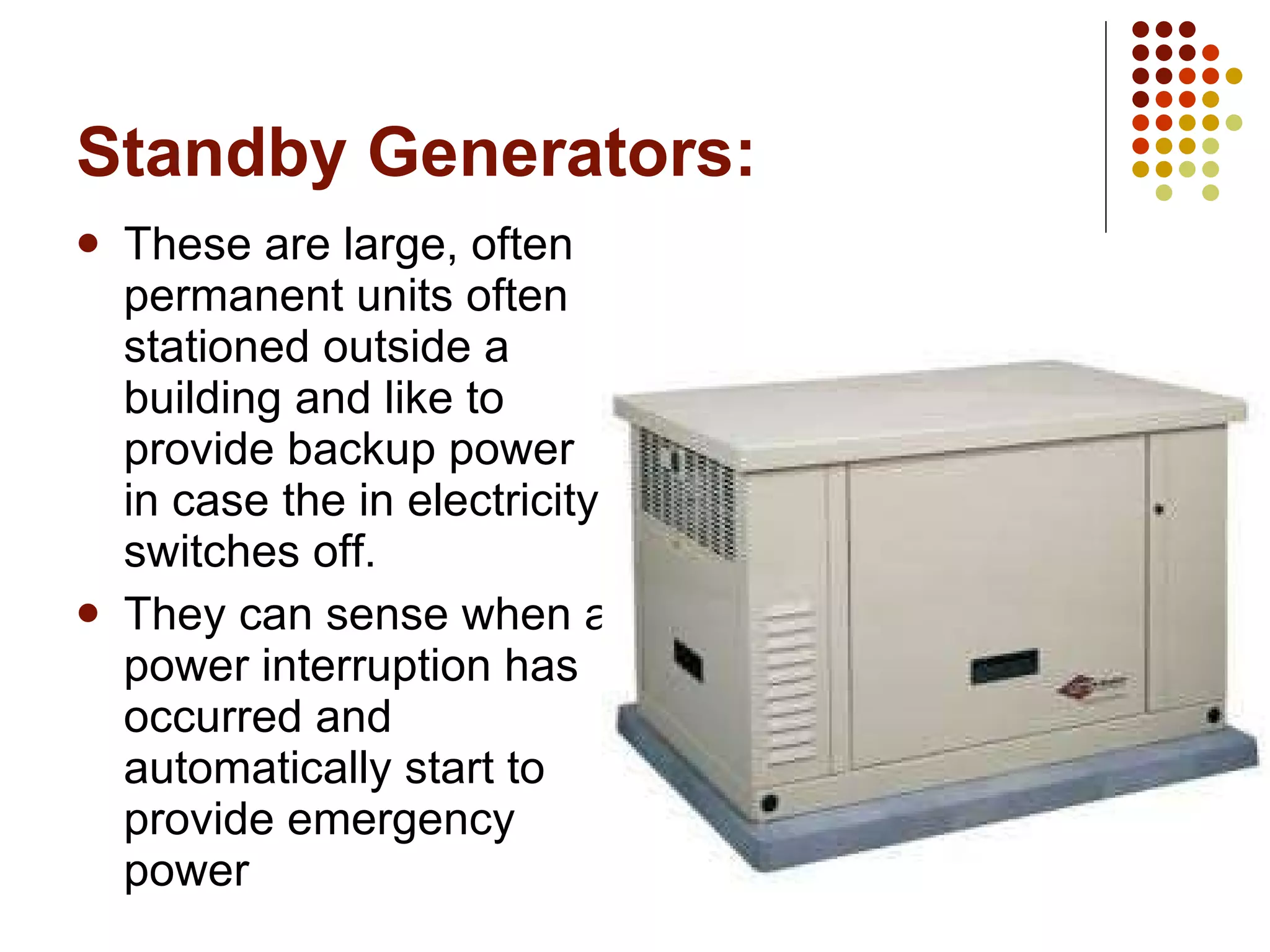 Standby Generators: These are large, often permanent units often stationed outside a building and like to provide backup power in case the in electricity switches off. They can sense when a power interruption has occurred and automatically start to provide emergency power 