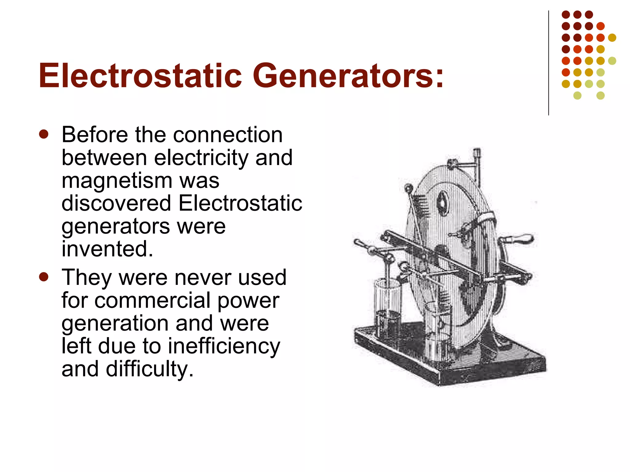 Electrostatic Generators: Before the connection between electricity and magnetism was discovered Electrostatic generators were invented. They were never used for commercial power generation and were left due to inefficiency and difficulty. 