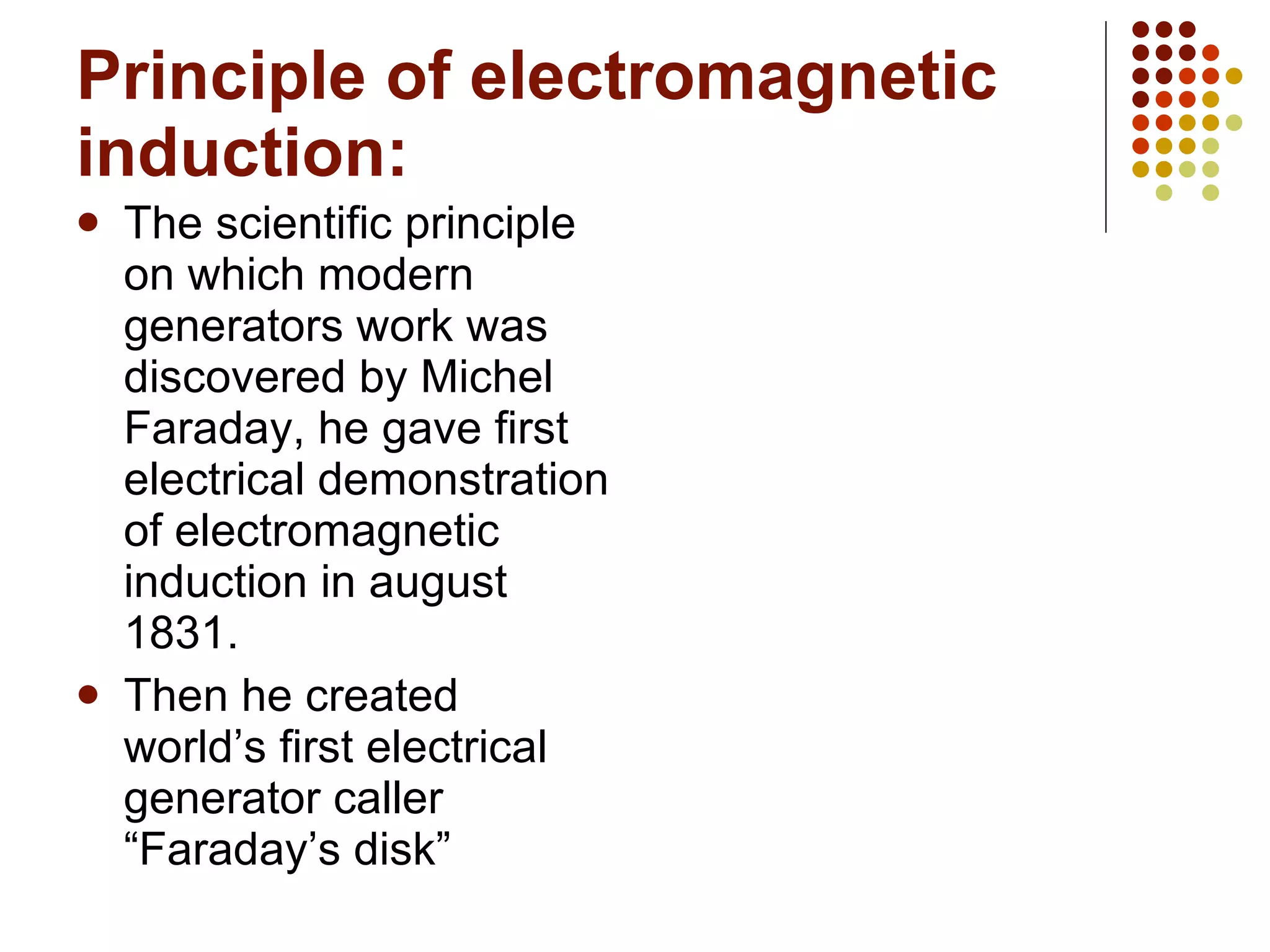 Principle of electromagnetic induction: The scientific principle on which modern generators work was discovered by Michel Faraday, he gave first electrical demonstration of electromagnetic induction in august 1831. Then he created world’s first electrical generator caller “Faraday’s disk” 