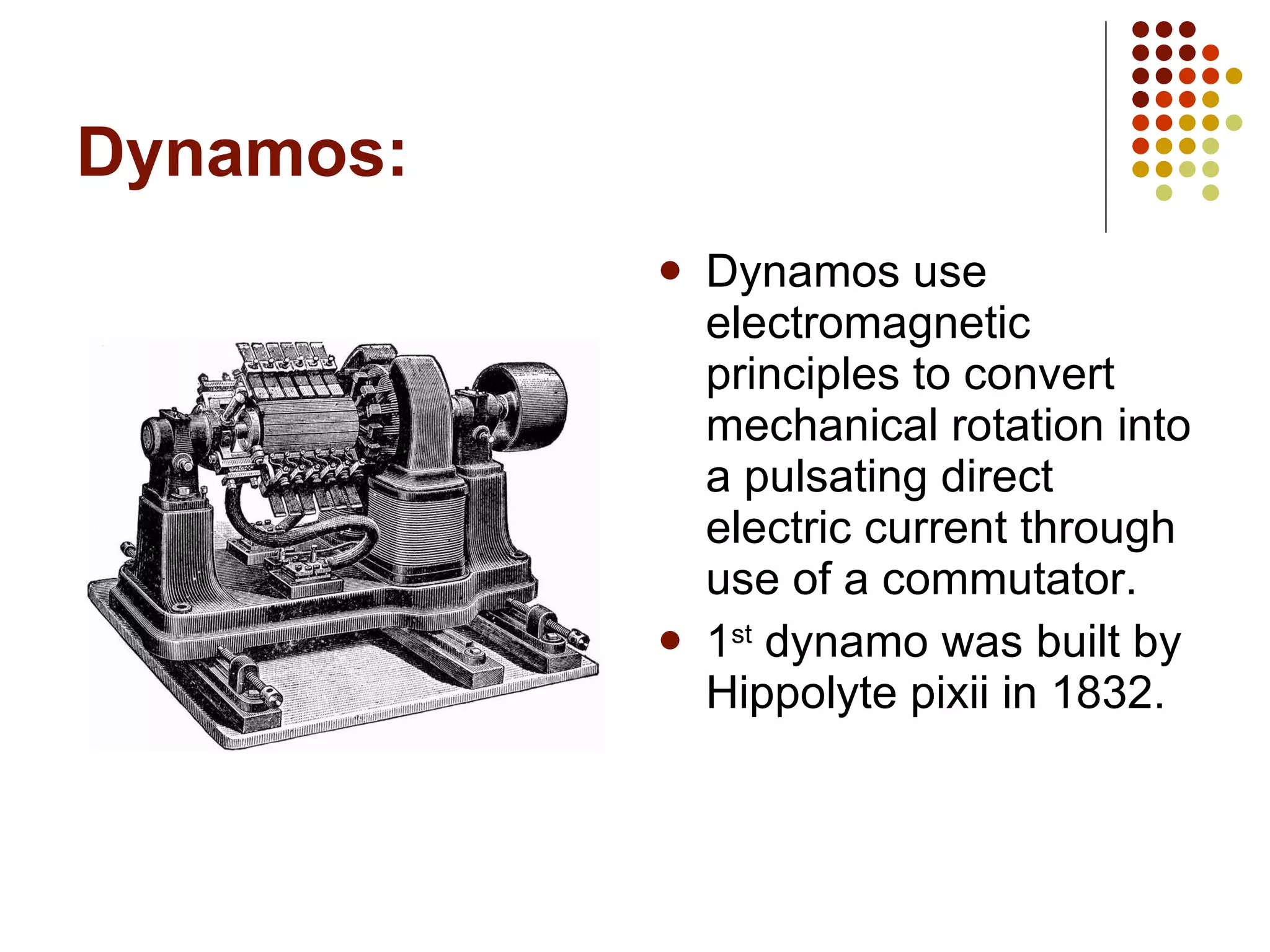 Dynamos: Dynamos use electromagnetic principles to convert mechanical rotation into a pulsating direct electric current through use of a commutator. 1 st  dynamo was built by Hippolyte pixii in 1832. 